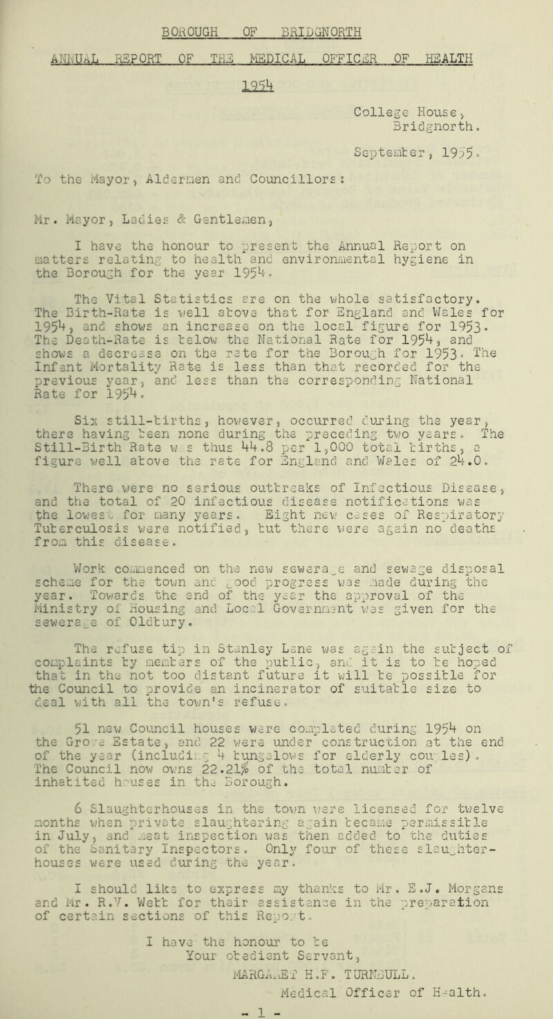 ANivUi^L REPORT OF THB MEDICAL OFFICER OF HEALTH 1214 College House 5 Bridgnorth, Septemter, 1955» To the Mayor 5 Aldernen and Councillors? Mr. Mayor 3 Ladies & Gentlemen, I have the honour to present the Annual Report on matters relating to health and environmental hygiene in the Borough for the year 1954. The Vital Statistics ere on the whole satisfactory. The Birth-Rate is well atova that for England and VJales for 19543 and shows an increase on the local figure for 1953» The Death-Rate is telow the National Rate for 19543 and shows a decrease on the rate for the Borough for 1953= Infant Mortality Rate is less than that recorded for the previous year, and less than the corresponding National Rate for 1954. Si:( still-tirths 3 however, occurred dujring the year, there having teen none during the preceding two years. The Still-Birth Rate w. s thus 44.8 per 1,000 total tirths, a figure well atove the rate for England and Wales of 24.0. There were no serious outtreaks of Infectious Disease, and the total of 20 infectious disease notifications was the lowesp for many years. Eight new cc,ses of Respiratorj Tuterculosis were notified, tut there were again no deaths from this disease. V/ork coiiimenced on the new sevjera_e and sewage disposal scheme for the town and ;_ood progress was mode during the year. Towards the end of the year the approval of the Ministry of Housing and Local Government was given for the sewerage of Oldtury. The refuse tip in Stanley Lane was again the sutject of complaints ty memters of the putlic, and it is to te hoped that in the not too distant future it will te possitle for the Council to provide an incinerator of suitatle size to deal with all the town's refuse. 51 new Council houses were completed during 1954 on the Gro;e Estate, and 22 were under construction at the end of the year (includii.g 4 tungalows for elderly coir les) . The Council now owns 22.21,^ of the total numter of inhatited h''uses in the Borough, 6 Slaughterhouses in the town were licensed for twelve months when private slaughtering again tecame permissitle in July, and meat inspection was then added to the duties of the Sanitary Inspectors, Only four of these slaughter- houses were used during the year. I should like to express my thanks to Mr. E.J, Morgans and Mr. R.V. Wett for their assistance in the preparation of certain sections of this Repo/t. I have the honour to te Your otedient Servant, MARGE.vET H.F. TURriIULL» Medical Officer of H-alth,