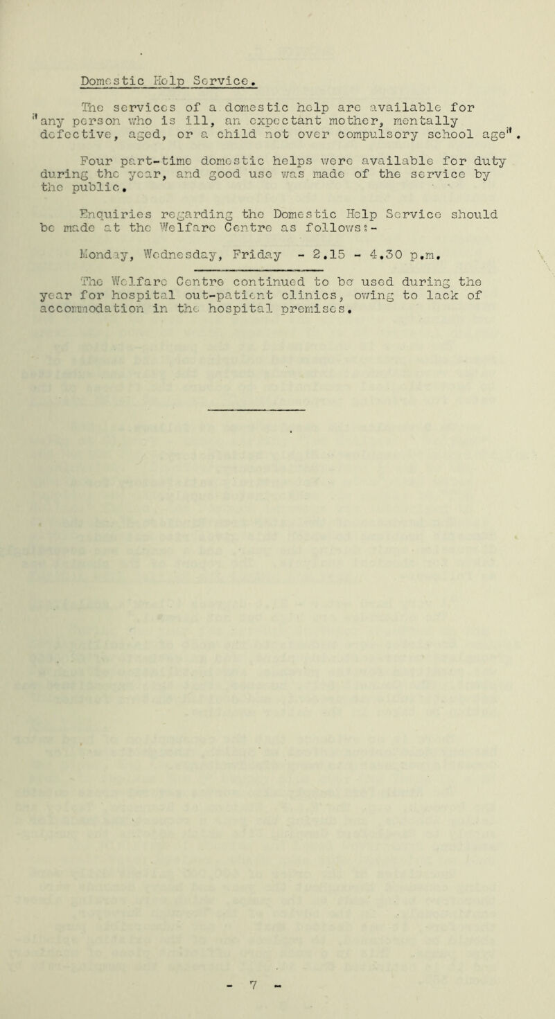 Domestic Kelp Service, The services of a domestic help arc available for ’any person who is ill, an expectant mother, mentally defective, aged, or a child not over compulsory school age'*. Four part-time domestic helps were available for duty during the year, and good use was made of the service by the public. Enquiries regarding the Domestic Help Service should be made at the Welfare Centre- as follows s- Monday, Wednesday, Friday - 2,15 - 4,30 p.m. The Welfare Centre continued to be used during the year for hospital out-patient clinics, ov;ing to lack of accominodation in the hospital premises.