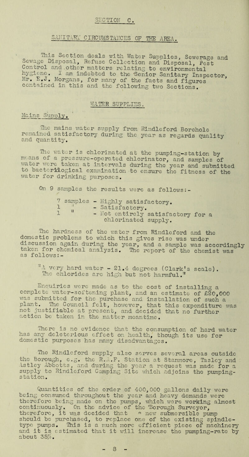 ST-.CTION C. SAIIITARY CIRC mis TAIICES OF THE AREA. This Section deals with Water Supplies, Sewerage and Sev/age Disposal, Refuse Collection and Disposal, Pest Control and.other matters relating to environmental i San Indebted to the 'Senior Sanitary Inspector Mr. E.J. Morgans, for many of the facts and figures ' contained in this and the following two Sections. WATER SUPPLIES. Mains Supply, ^Ttie mains water supply from Rindleford Borehole remained satisfactory during the year as regards Duality and quantity. The water is chlorinated at the pumping-station by m.c-ans of a pres sure-ope rated chlorinator, and samples of water v/crc taken at intervals during the year and submitted to bactorilogical examination to ensure the fitness of the water for drinking purposes. On 9 samples the results v/ere as follows;- 7 samples - Highly satisfactory, 1 - Satisfactory. 1 * - Hot entirely satisfactory for a chlorinated supply. The hardness of the water from Rindleford and the domestic problems to which this gives rise was under discussion again during the year, and a sample was accordingly taken for chemical analysis. The report of the chemist was as follows ''X very hard v/ator - 21.4 degrees (Clark’s scale). The chlorides arc high but not harmful.” Enouirles were made as to the cost of Installing a complete water-softening plant, and an estimate of £20,000 was submitted for the purchase and installation of such a plant. Tie Council felt, hov/ever, that this expenditure was not justifiable at present, and decided that no further action be taken in the matter meantime, 'There is no evidence that the consumption of hard water ha.s any deleterious effect on health, though its use for domestic purposes has many disadvantages, Tne Rindleford supply also serves several areas outside the Borough, e.g. the R.A.P. Station at Stanmore, Taslcy and Astley Abbotts, and during the year a request was made for a supply to Rindleford Camping Site which cad joins the pumping- station. Quantities of the order of 400,000 gallons dally v/ere being consumed throughout the year and heavy demands were therefore being made on the pumps, which wore v/orking almost continuously. On the advice of the Borough Surveyor, therefore, it was decided that new submersible pump should bo purcliased, to replace one of the existing spindle- ■type pumps. This is a much more efficient piece of machinery and it is estimated that it will increase the pumping-rate by about 35/0.