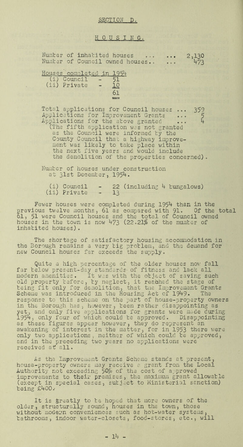 -H 0 U S I N Go Nunter of inhabited houses ooc o.. 25I3O NUauter of Council ovmed houses. » ... 473 Houses completed in 19a4 (i) Council - 51 (ii) Private - 61 Total applications for Council houses ... 359 Applications for Improveaent Grants ... 5 Applications for the atove granted ... 4 (The fifth application uas not granted as the Council v/ere informed l:y the County Council that a highvjay improve- ment v;as likely to take place -within the next five years and uould include the demolition of the properties concerned). Nuater of houses under construction at 31st Decemter, 195^* (i) Council - 22 (including 4 tungalous) (ii) Private - I3 Fewer houses were completed during 195^ than in the previous twelve months 5 6l as compared with 91« Of the total 61, 51 were Council houses and the total of Council owned houses in the town is now 473 (22.21^ of the numter of inhatited houses). The shortage of satisfactory housing accommodation in the Borough remains a very tig protlem, and the demand for new Council houses far exceeds the supply. Quite a high percentage of the older houses now fall far telow present-day standards- of fitness and lack all modern amenities. It was with the otject of saving such old property ceforcj ty neglect, it reahhed the stage of teing fit only for deaiolition, that tne Improvement Grants Scheme was introduced in the Housing Act of 1949* Ihe response to this scheme on the part of house-property ovjners in the Borough has, however, teen rather disappointing as yet, and only five applications for grants were nm.de during 1954, only four of which could te approved. Disappointing as these figures appear however, they do represent an avjakening of interest in the ma-tter, for in 1953 there were only two applications, neither of which could te approved, and in the preceding two years no applications were received a-t all. As the Improvement Grants Scheme stands at present, house-property owners may receive a grant from the Local Authority not exceeding of the cost of a,‘proved improvements to their premises, the maximum grant allowatle (except in special cases, sutjoct to Ministerial sanction) teing £400.' It is greatly to te hoped that more owners of the older, structurally sound, houses in the town, those without modern conveniences such as hot-water systems, tathrooms, indoor water-closets, food-stores, etc., will