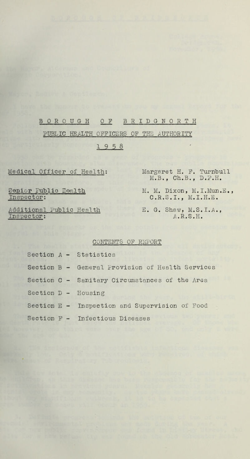 PUBLIC HEALTH OFFICERS OF THE AUTHORITY 19 5 8 Medical Officer of Health: Senior Publio Boalth Inspector: Additional Public Health Margaret H. F. Turnbull M.B., Ch.B., D.P.H. M. M. Dixon, M.I.Mun.E., C.R.S.I., M.I.H.E. Inspector: A.R.S.H. CONTENTS OF REPORT Section A - Statistics Section B - General Provision of Health Services Section C - Sanitary Circumstances of the Area Section D - Housing Section E - Inspection and Supervision of Food Section F - Infectious Diseases