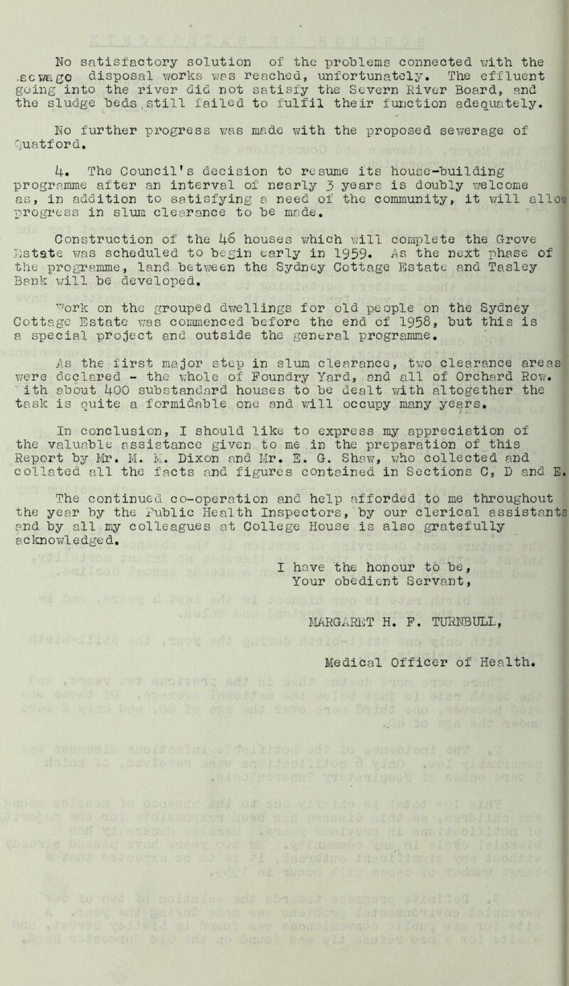 Wo satisfactory solution of the problems connected with the .scwage disposal works v/as reached, unfortunately. The effluent going into the river did not satisfy the Severn River Board, and the sludge beds.still failed to fulfil their function adequately. Wo further progress was made with the proposed sewerage of Quatford. 4. The Council’s decision to resume its house-building programme after an interval of nearly 3 years is doubly welcome as, in addition to satisfying a need of the community, it will alloy,- progress in slum clearance to be made. Construction of the 46 houses which will complete the Grove Estate was scheduled to begin early in 1959* As the next phase of the programme, land between the Sydney Cottage Estate and Tasley Bank will be developed, v,'ork on the grouped dwellings for old people on the Sydney Cottage Estate was commenced before the end of 1958j but this is a special project and outside the general programme. As the first major step in slum clearance, two clearance areas were declared - the whole of Foundry Yard, and all of Orchard Row. ith about 400 substandard houses to be dealt with altogether the task is quite a formidable one and will occupy many years. In conclusion, I should like to express my appreciation of the valuable assistance given to me in the preparation of this Report by Mr. M. K. Dixon and Mr. E. G. Shaw, who collected and collated all the facts and figures contained in Sections C, D and E. The continued co-operation and help afforded to me throughout the year by the Public Health Inspectors, by our clerical assistants and by all my colleagues at College House is also gratefully acknowledged, I have the honour to be, Your obedient Servant, MARGARET H. F. TURWBULL, Medical Officer of Health