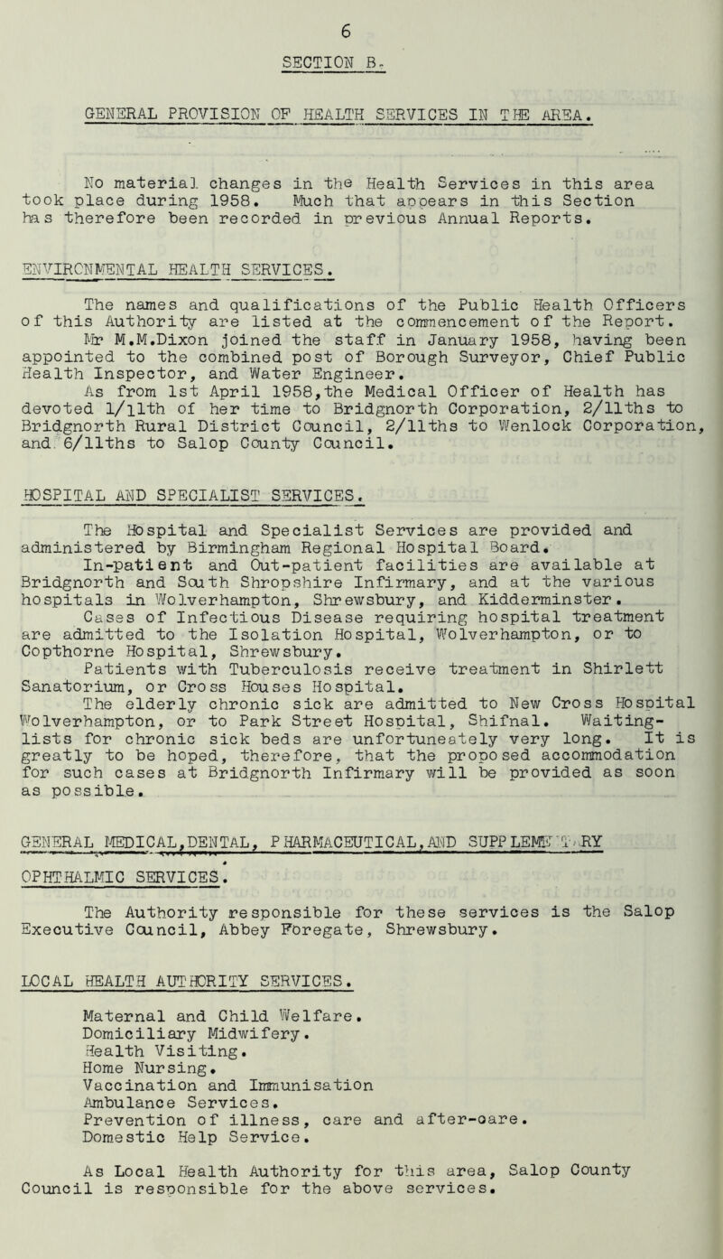 SECTION B, GENERAL PROVISION OF HEALTH SERVICES IN TIE AREA. No material changes in the Health Services in this area took place during 1958. Much that appears in this Section has therefore been recorded in previous Annual Reports. ENVIRONMENTAL HEALTH SERVICES. The names and qualifications of the Public Health Officers of this Authority are listed at the commencement of the Report. Mr M.M.Dixon joined the staff in January 1958, having been appointed to the combined post of Borough Surveyor, Chief Public Health Inspector, and Water Engineer. As from 1st April 1958,the Medical Officer of Health has devoted l/ilth of her time to Bridgnorth Corporation, 2/11ths to Bridgnorth Rural District Council, 2/11ths to Wenlock Corporation, and 6/llths to Salop County Council. HOSPITAL AND SPECIALIST SERVICES^ The Hospital and Specialist Services are provided and administered by Birmingham Regional Hospital Board. In-patient and Out-patient facilities are available at Bridgnorth and South Shropshire Infirmary, and at the various hospitals in Wolverhampton, Shrewsbury, and Kidderminster. Cases of Infectious Disease requiring hospital treatment are admitted to the Isolation Hospital, Wolverhampton, or to Copthorne Hospital, Shrewsbury. Patients with Tuberculosis receive treatment in Shirlett Sanatorium, or Cross Houses Hospital. The elderly chronic sick are admitted to New Cross Hospital Wolverhampton, or to Park Street Hospital, Shifnal. Waiting- lists for chronic sick beds are unfortuneately very long. It is greatly to be hoped, therefore, that the proposed accommodation for such cases at Bridgnorth Infirmary will be provided as soon as possible. GENERAL MEDICAL,DENTAL, PHARMACEUTICAL,AND SUPPLEMET'T>FY * OPHTHALMIC SERVICES. The Authority responsible for these services is the Salop Executive Council, Abbey Foregate, Shrewsbury. LOCAL HEALTH AUTHORITY SERVICES. Maternal and Child Welfare. Domiciliary Midwifery. Health Visiting. Home Nursing. Vaccination and Immunisation Ambulance Services. Prevention of illness, care and after-oare. Domestic Help Service. As Local Health Authority for this area, Salop County Council is responsible for the above services.