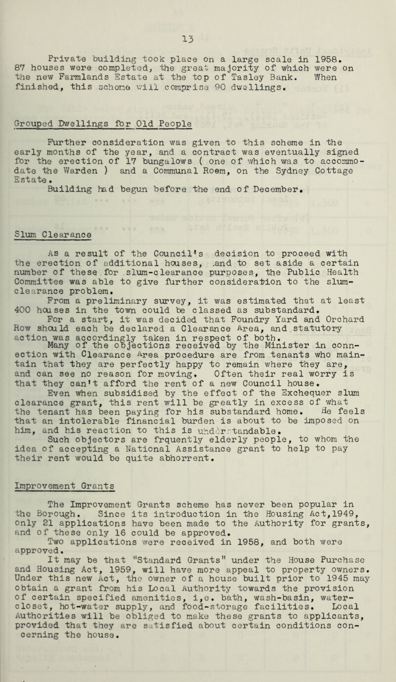 Private building took place on a large scale in 1958. 87 houses were completed, the great majority of which were on the new Farmlands Estate at the top of Tasley Bank. When finished, this schorno will comprise 90 dwellings. Grouped Dwellings for Old People Further consideration was given to this scheme in the early months of the year, and a contract was eventually signed for the erection of 17 bungalows ( one of which was to accommo- date the Warden ) and a Communal Roem, on the Sydney Cottage Estate. Building had begun before the end of December* Slum Clearance As a result of the Council’s decision to proceed with the erection of additional hcuses, .and to set aside a certain number of these for slum-clearance purposes, the Public Health Committee was able to give further consideration to the slum- clearance problem. From a preliminary survey, it was estimated that at least 400 houses in the town could be classed as substandard. For a start, it was decided that Foundry Yard and Orchard Row shculd each be declared a Clearance Area, and statutory action was accordingly taken in respect of both. Many of the objections received by the Minister in conn- ection with Clearance Area procedure are from tenants who main- tain that they are perfectly happy to remain where they are, and can see no reason for moving. Often their real worry is that they can’t afford the rent of a new Council house. Even when subsidised by the effect of the Exchequer slum clearance grant, this rent will be greatly in excess of what the tenant has been paying for his substandard home. He feels that an intolerable financial burden is about to be imposed on him, and his reaction to this is uhdbrrtandable• Such objectors are frquently elderly people, to whom the idea of accepting a National Assistance grant to help to pay their rent would be quite abhorrent. Improvement Grants The Improvement Grants scheme has never been popular in the Borough. Since its introduction in the Housing Act,1949, only 21 applications have been made to the Authority for grants, and of these only 16 could be approved. Two applications were received in 1958, and both were approved. It may be that Standard Grants under the House Purchase and Housing Act, 1959, will have more appeal to property owners. Under this new Act, the owner of a house built prior to 1945 may obtain a grant from his Local Authority towards the provision of certain specified amenities, i,e. bath, wash-basin, water- closet, hot-water supply, and food-storage facilities. Local Authorities will be obliged to make these grants to applicants, provided that they are satisfied about certain conditions con- cerning the house.