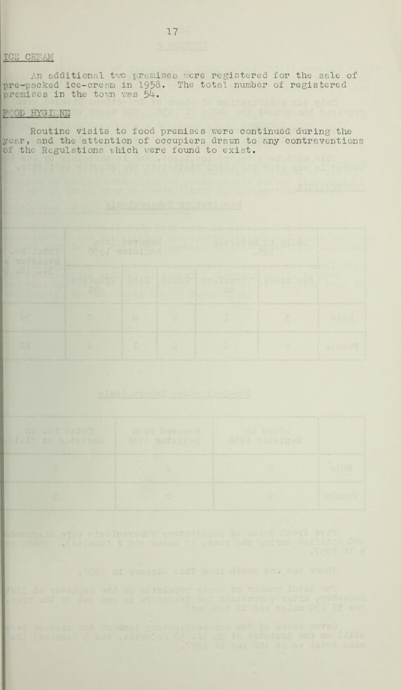 ICE CRFFJ fn additional two premises ore registered for the sale of pre-packed ice-cream in 1958- The total number of registered premises in the town was 54. F Oh HYCtIFEE Routine visits to food premises were continued during the year, and the attention of occupiers drawn to any contraventions of the Regulations which were found to exist.