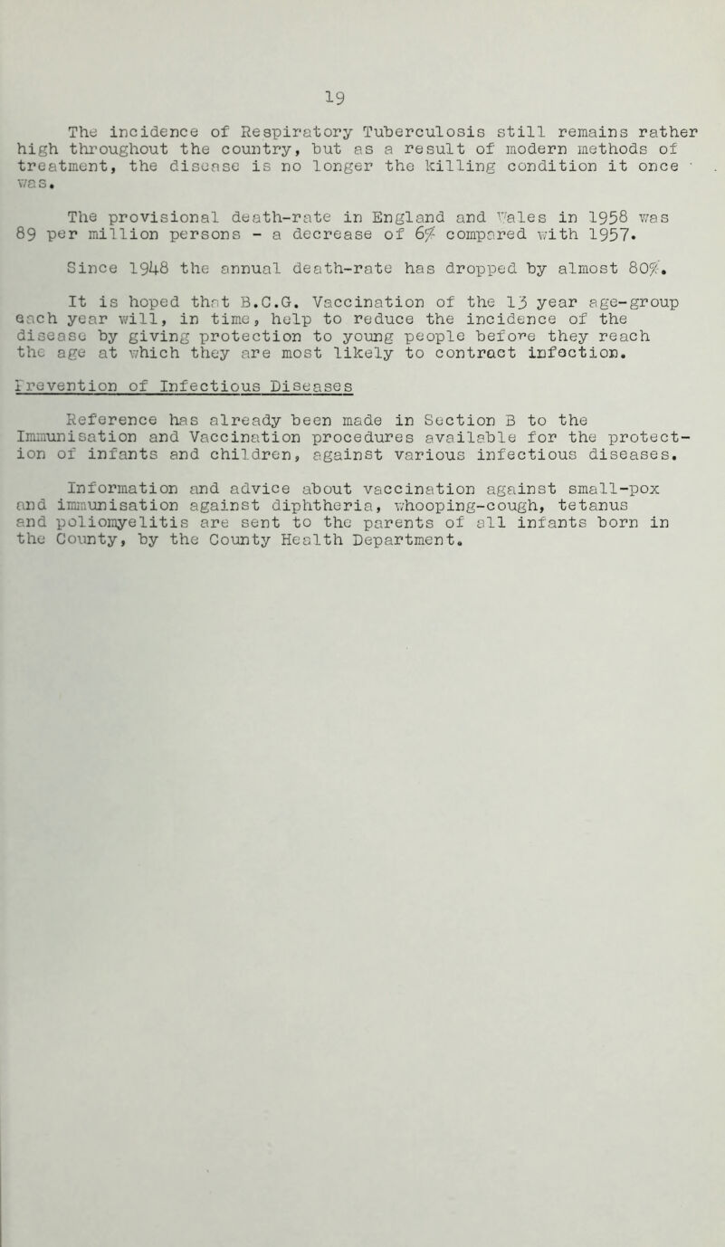 The incidence of Respiratory Tuberculosis still remains rather high throughout the country, hut as a result of modern methods of treatment, the disease is no longer the killing condition it once • v/a s • The provisional death-rate in England and Pales in 1958 was 89 per million persons - a decrease of 6^? compared with 1957. Since 1948 the annual death-rate has dropped by almost 80^;. It is hoped that B.C.G. Vaccination of the 13 year age-group each year will, in time, help to reduce the incidence of the disease by giving protection to young people before they reach the age at which they are most likely to contract infection. irevontion of Infectious Diseases Reference has already been made in Section B to the Immunisation and Vaccination procedures available for the protect- ion of infants and children, against various infectious diseases. Information and advice about vaccination against small-pox and immunisation against diphtheria, whooping-cough, tetanus and poliomyelitis are sent to the parents of all infants born in the County, by the County Health Department.