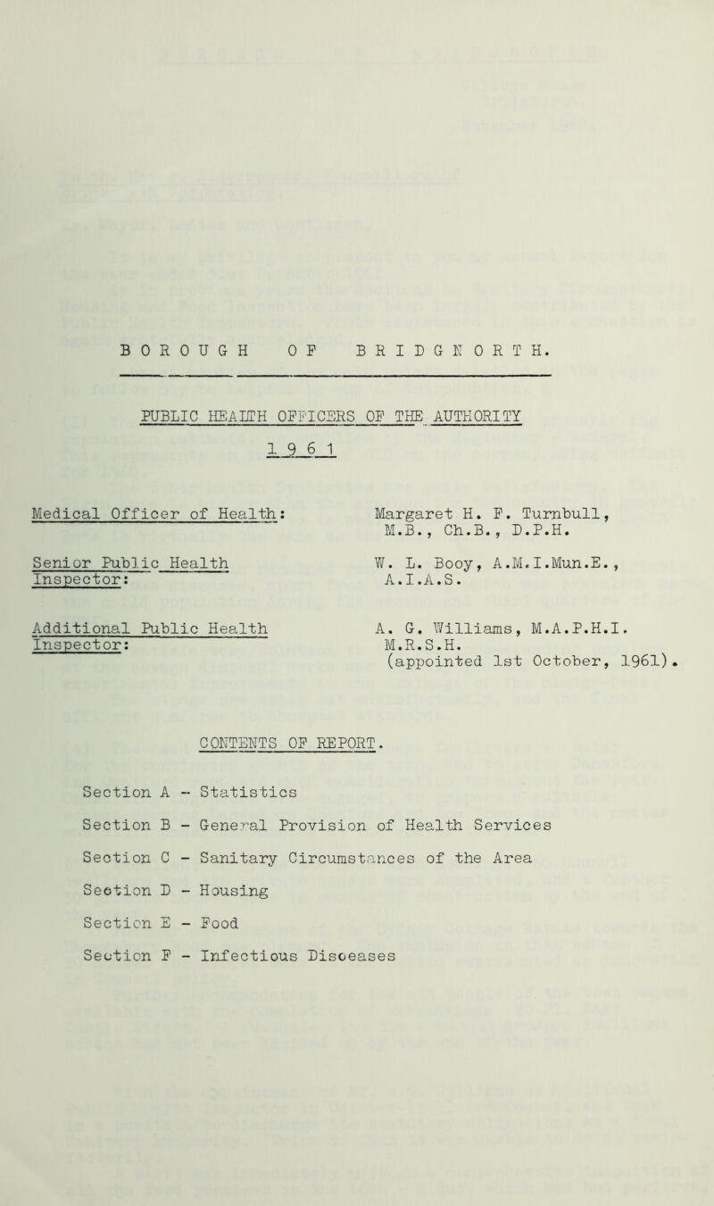 BOROUGH OP BRIDGHORTH. PUBLIC HEARTH OPPICBRS OP THE AUTHORITY 19 6 1 Medical Officer of Health Senior Public Health Inspector': Additional Public Health Inspector: Margaret H. P. Turnbull, M.B., Ch.B., D.P.H. W. L. Booy, A.M,I.Mun.E., A.I.A.S. A. G. Williams, M.A.P.H.I. M.R.S.H. (appointed 1st October, 1961) CONTEHTS OP REPORT. Section A - Statistics Section B - GeneT^al Provision of Health Services Section C - Sanitary Circumstances of the Area Seotion D - Housing Section E - Pood Seotion P - Infectious Lisceases