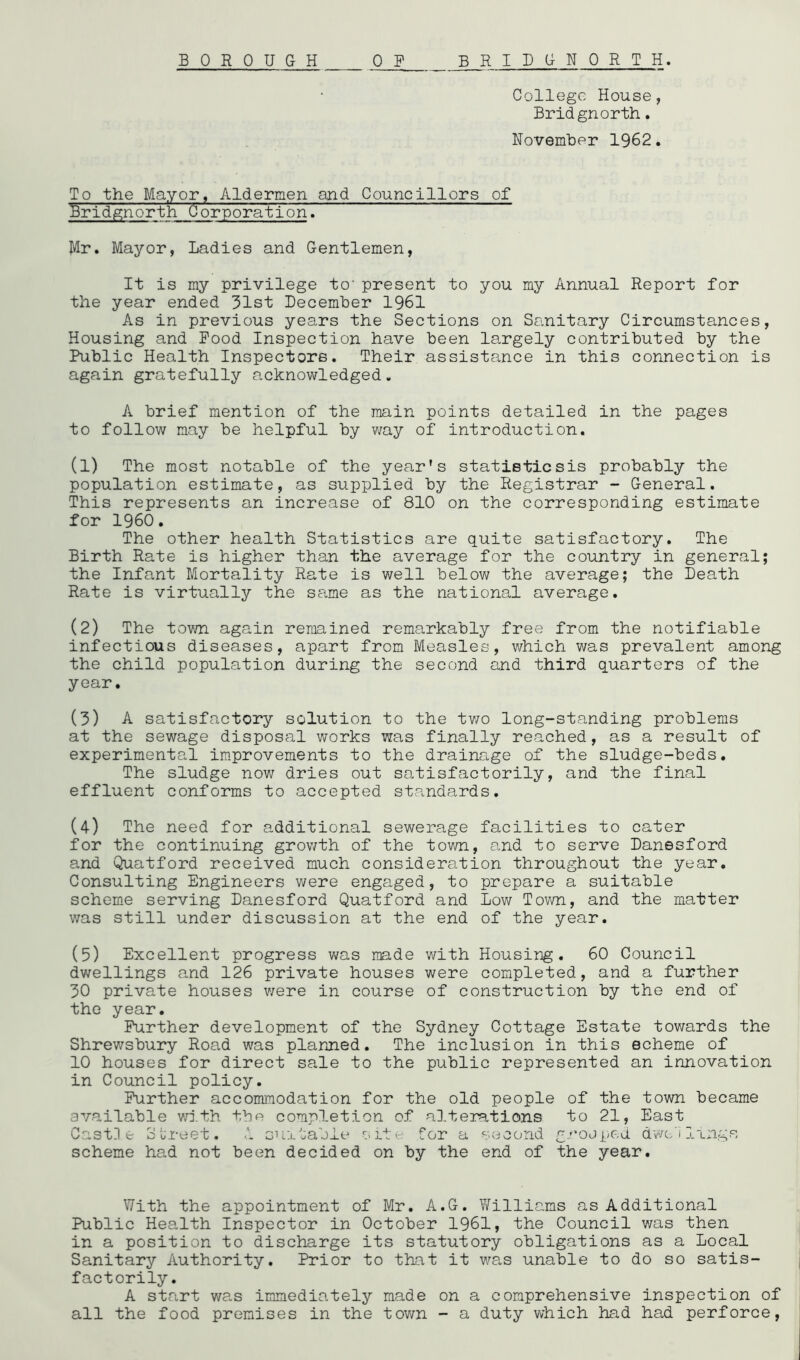 College House, Bridgnorth. November 1962. To the Mayor, Aldermen and Councillors of Bridgnorth Corporation. Mr. Mayor, Ladies and Gentlemen, It is my privilege to'present to you my Annual Report for the year ended 31st December 1961 As in previous years the Sections on Sanitary Circumstances, Housing and Pood Inspection have been largely contributed by the Public Health Inspectors. Their assistance in this connection is again gratefully acknowledged. A brief mention of the main points detailed in the pages to follow may be helpful by v/ay of introduction. (1) The most notable of the year's statisticsis probably the population estimate, as supplied by the Registrar - General. This represents an increase of 810 on the corresponding estimate for I960. The other health Statistics are quite satisfactory. The Birth Rate is higher than the average for the country in general; the Infant Mortality Rate is well below the average; the Death Rate is virtually the same as the national average. (2) The town again remained remarkably free from the notifiable infectious diseases, apart from Measles, which was prevalent among the child population during the second and third quarters of the year. (3) A satisfactory solution to the tv/o long-standing problems at the sewage disposal works was finally reached, as a result of experimental improvements to the drainage of the sludge-beds. The sludge now dries out satisfactorily, and the final effluent conforms to accepted standards. (4) The need for additional sewerage facilities to cater for the continuing grov/th of the town, and to serve Danesford and Quatford received much consideration throughout the year. Consulting Engineers were engaged, to prepare a suitable scheme serving Danesford Quatford and Low Town, and the matter was still under discussion at the end of the year. (5) Excellent progress was made with Housing. 60 Council dwellings and 126 private houses were completed, and a further 30 private houses were in course of construction by the end of the year. Further development of the Sydney Cottage Estate towards the Shrewsbury Road was plarjied. The inclusion in this echeme of 10 houses for direct sale to the public represented an innovation in Council policy. Further accommodation for the old people of the town became available v/j.th the completion of alterations to 21, East Cast] e SL'reet. 1 suitable s or a !ond g.'’0Jped d-vvc-/i lings scheme had not been decided on by the end of the year. With the appointment of Mr. A.G. Yfilliams as Additional Public Health Inspector in October 1961, the Council v/as then in a position to discharge its statutory obligations as a Local Sanitary Authority. Prior to that it v/as unable to do so satis- factorily. A start was immediately made on a comprehensive inspection of all the food premises in the tov/n - a duty which had had perforce,