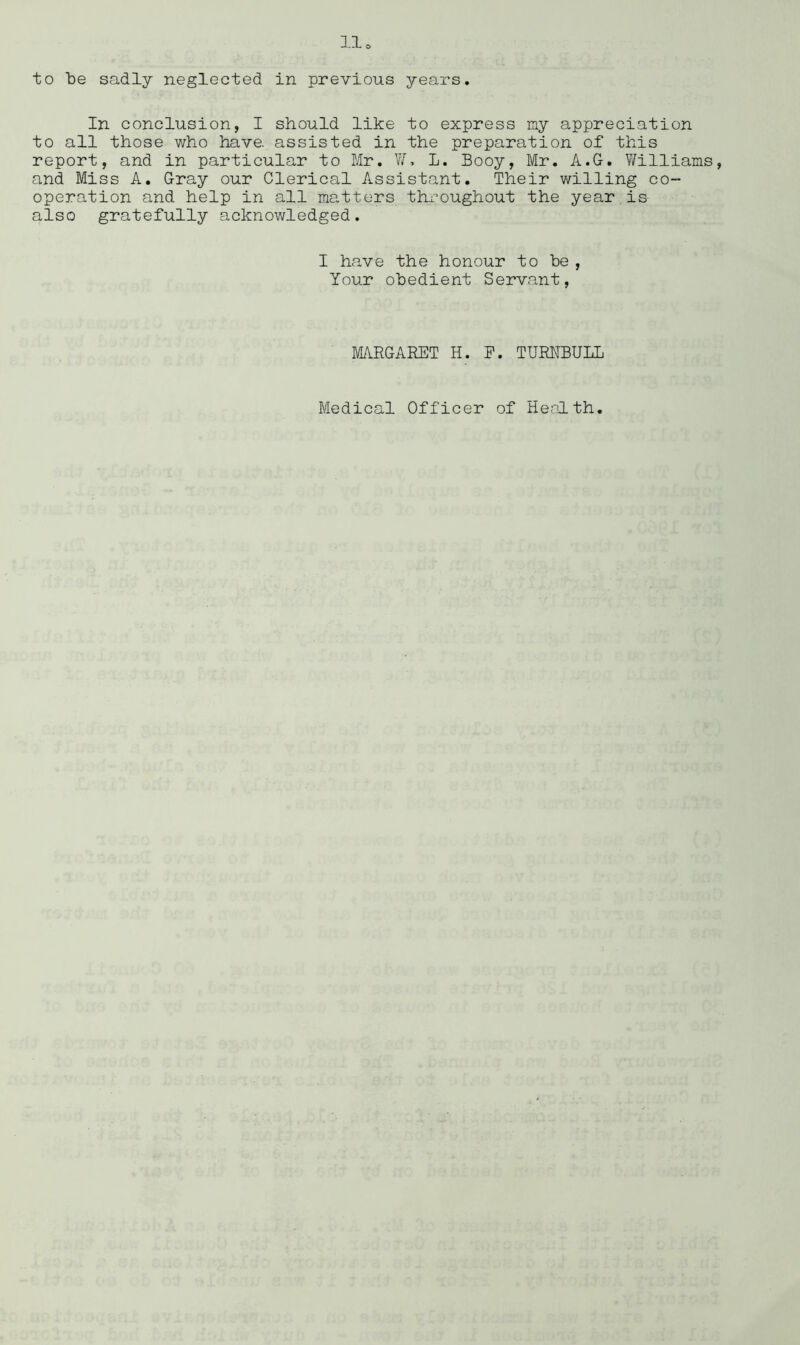 to be sadly neglected in previous years. In conclusion, I should like to express my appreciation to all those who have, assisted in the preparation of this report, and in particular to Mr. Y/l L. Booy, Mr. A.G. Y/illiams, and Miss A. Gray our Clerical Assistant. Their willing co- operation and help in all matters throughout the year,is also gratefully acknowledged. I have the honour to be, Your obedient Servant, MARGARET H. E. TUREBULL