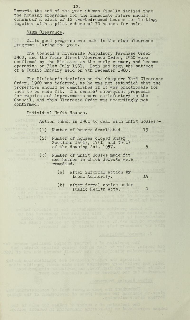 Towards the end of the year it was finally decided that the housing programme ior the immediate future should consist of a hlook of 12 two-bedroomed houses for letting, together with a pilot scheme of 10 houses for sale. Slum Clearance. Quite good progress was made in the slum clearance programme during the year. The Council’s Riverside Compulsory Purchase Order I960, and the Priar Street Clearance Order, I960 were confirmed by the Minister in the early summer, and became operative on 31st July 1961. Both had been the subject of a Public Enquiry held on 7th December I960. The Minister's decision on the Chequers Yard Clearanc Order, I960 was deferred, as he was not satisfied that the properties should be demolished if it was practicable for them to be made fit. The owners' subsequent proposals for repairs and improvements were satisfactory to the Council, and this Clearance Order was accordingly not confirmed. Individual Unfit Houses. Action taken in 1961 to deal with unfit houses (x) Number of houses demolished 19 (2) Number of houses closed under Sections 16(4), 17(1) and 35(1) of the Housing Act, 1997. 5 (3) Number of unfit houses made fit and houses in which defects were remedied. (a) after informal action by Local Authority. 19 (b) after formal notice under Public Health Acts. 0