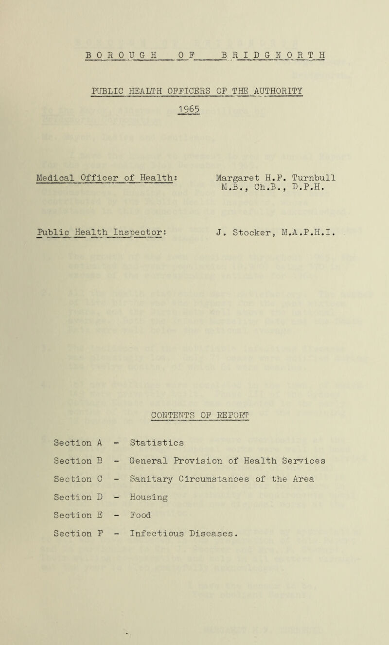 BOROUGH BRIDGNORTH 0 F PUBLIC HEALTH OFFICERS OF THE AUTHORITY 1965 Medical Officer of Healths Margaret H.F. Turnbull M.B., Ch.B., D.P.H. Public Health Inspectors J. Stocker, M.A.P.H.I. CONTENTS OP REPORT Section A - Statistics Section B - General Provision of Health Ser^.^ices Section C Sanitary Circumstances of the Area Section D Housing Section E - Pood Section P Infectious Diseases.
