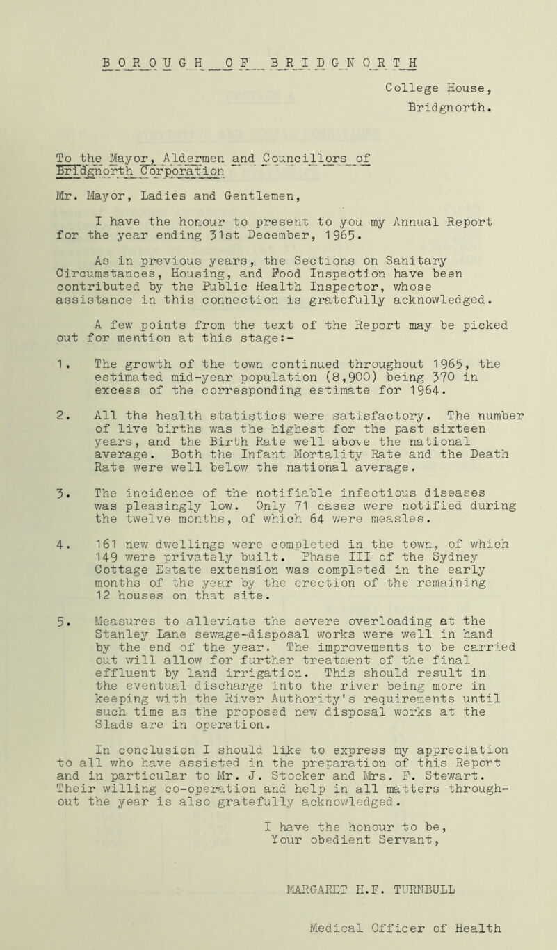 ^_q_R_q u G H q _f bjr_j_ d g^_n o_r t h College House, Bridgnorth. To the Mayo^,^ Ald_^men and Councqiljors_of Er i d gli o rt h C oVp o ra t i o n Mr. Mayor, Ladies and Gentlemen, I have the honour to present to you my Annual Report for the year ending 3'lst December, 1 965. As in previous years, the Sections on Sanitary Circumstances, Housing, and Food Inspection have been contributed by the Public Health Inspector, whose assistance in this connection is gratefully acknowledged. A few points from the text of the Report may be picked out for mention at this stage 1. The growth of the town continued throughout 1965, the estimated mid-year population (8,900) being 370 in excess of the corresponding estimate for 1964* 2. All the health statistics were satisfactory. The number of live births was the highest for the past sixteen years, and the Birth Rate v/ell above the national average. Both the Infant Mortality Rate and the Death Rate were well below the national average. 3. The incidence of the notifiable infectious diseases was pleasingly low. Only 71 cases vieve notified during the twelve months, of which 64 were measles. 4. 161 neY^ dwellings were completed in the tovm, of v/hich 149 were privately built. Phase III of the Sydney Cottage Estate extension was completed in the early m.onths of the year by the erection of the remaining 12 houses on that site. 5. Measures to alleviate the severe overloading at the Stanley Lane sewage-disposal works were well in hand by the end of the year. The improvements to be carried out v/ill allow for further treatment of the final effluent by land irrigation. This should result in the eventual discharge into the river being more in keeping with the River Authority’s requirements until such time as the proposed new disposal works at the Slads are in operation. In conclusion I should like to express my appreciation to all v7ho have assisted in the preparation of this Report and in particular to Mr. J. Stocker and Mrs. F. Stewart. Their willing co-operation and help in all matters through- out the year is also gratefully acknowledged. I have the honour to be. Your obedient Servant, MR CARET H.F. TURNBULL Medical Officer of Health