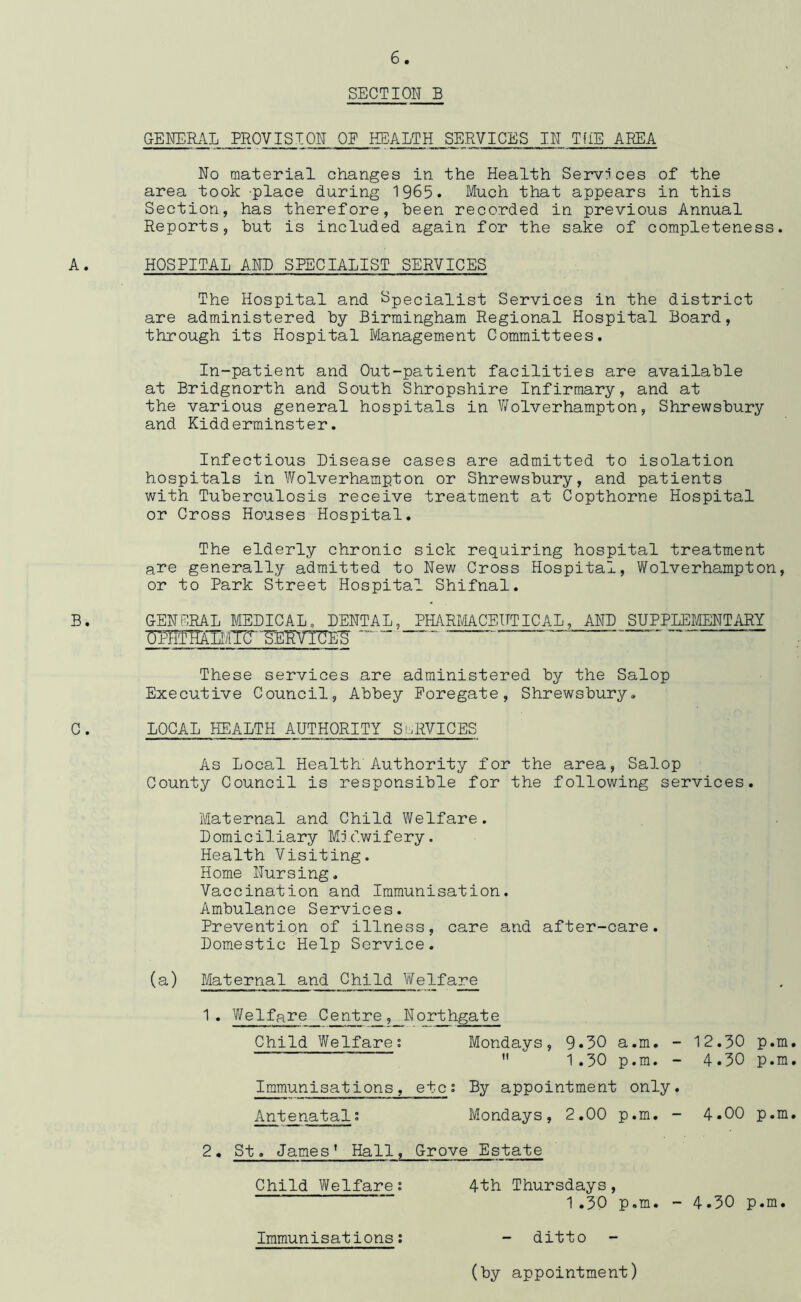 SECTION E GENERAL PROVISION OE HEALTH SERVICES IN TflE AREA No material changes in the Health Services of the area took -place during 1965. Much that appears in this Section, has therefore, been recorded in previous Annual Reports, but is included again for the sake of completeness A. HOSPITAL AND SRECIALIST SERVICES The Hospital and Specialist Services in the district are administered by Birmingham Regional Hospital Board, through its Hospital Management Committees. In-patient and Out-patient facilities are available at Bridgnorth and South Shropshire Infirmary, and at the various general hospitals in V/olverhampton, Shrewsbury and Kidderminster. B. Infectious Disease cases are admitted to isolation hospitals in Wolverhampton or Shrewsbury, and patients with Tuberculosis receive treatment at Copthorne Hospital or Cross Houses Hospital. The elderly chronic sick requiring hospital treatment are generally admitted to New Cross Hospital, Wolverhampton, or to Park Street Hospital Shifnal. GENERAL MEDICAL. DENTAL, PHARMACEUTICAL, AND SUPPLEMENTARY —“ ‘ These services are administered by the Salop Executive Council, Abbey Poregate, Shrewsbury, C . LOCAL HEALTH AUTHORITY Si-^RVICES As Local Health'Authority for the area, Salop County Council is responsible for the following services. Maternal and Child Welfare. Domiciliary Midwifery. Health Visiting. Home Nursing, Vaccination and Immunisation. Ambulance Services. Prevention of illness, care and after-care. Domestic Help Service. (a) Maternal and Child WeIfare ^ * ^Qlfare Centre, Northgate Child Welfare; Mondays, 9*30 a.m. - 12.30 p.m.  1.30 p.m. - 4.30 p.m. Immunisations, etc; By appointment only. Antenatal; Mondays, 2.00 p.m. - 4.00 p.m. 2. St. James* Hall, Grove Estate Child Welfare; Immunisations; 4th Thursdays, 1.30 p.m. - 4.30 p.m. - ditto (by appointment)