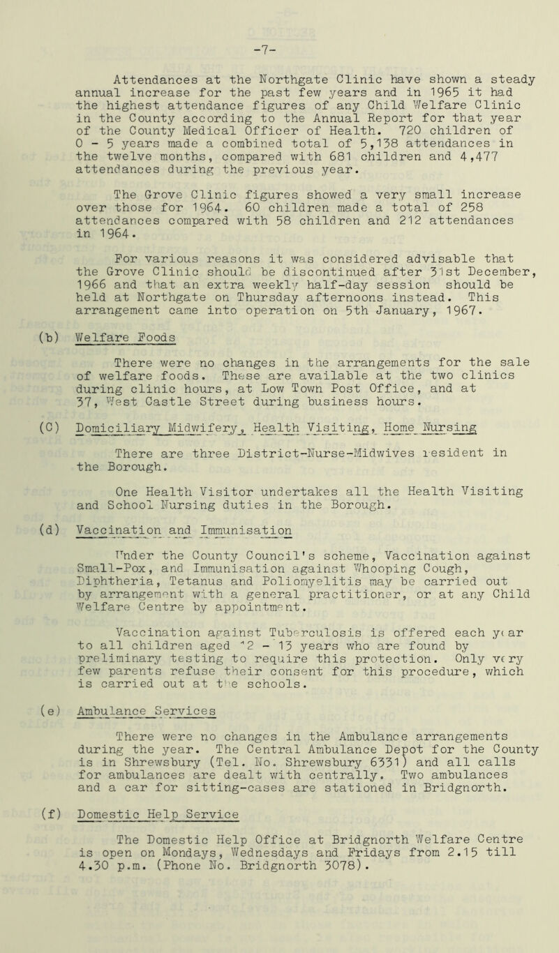 -7- Attendances at the Northgate Clinic have shown a steady annual increase for the past few years and in 1965 it had the highest attendance figures of any Child Welfare Clinic in the County according to the Annual Report for that year of the County Medical Officer of Health. 720 children of 0-5 years made a combined total of 5,138 attendances in the twelve months, compared with 681 children and 4,477 attendances during the previous year. The Grove Clinic figures showed a very small increase over those for 1964. 60 children made a total of 258 attendances compared with 58 children and 212 attendances in 1964. For various reasons it was considered advisable that the Grove Clinic should be discontinued after 31st December, 1966 and that an extra weekly half-day session should be held at Northgate on Thursday afternoons instead. This arrangement came into operation on 5th January, 1967. (b) Welfare Foods There were no changes in the arrangements for the sale of welfare foods. These are available at the two clinics during clinic hours, at Low Town Post Office, and at 37, West Castle Street during business hours. (^ ^ iary Midwif etj ,_ _Hea,LUi y_is_it in^,_ Home Nursing There are three District-Nurse-Midwives lesident in the Borough. One Health Visitor undertakes all the Health Visiting and School Nursing duties in the Borough. (d) Vaccination anji Immunisation Hnder the County Council's scheme. Vaccination against Small-Pox, and Immunisation against Whooping Cough, Diphtheria, Tetanus and Poliomyelitis may be carried out by arrangement with a general practitioner, or at any Child Welfare Centre by appointment. Vaccination against Tuberculosis is offered each yc ar to all children aged '’2-13 years v;ho are found by preliminary testing to require this protection. Only very few parents refuse their consent for this procedure, which is carried out at t!\e schools. (e) Ambulance S ervice s There were no changes in the Ambulance arrangements during the year. The Central Ambulance Depot for the County is in Shrewsbury (Tel. No. Shrev/sbury 6331 ) and all calls for ambulances are dealt with centrally. Tv\ro ambulances and a car for sitting-cases are stationed in Bridgnorth. (f) Domestic Help Service The Domestic Help Office at Bridgnorth Welfare Centre is open on Mondays, V/ednesdays and Fridays from 2.15 till 4.30 p.m. (Phone No. Bridgnorth 3078).