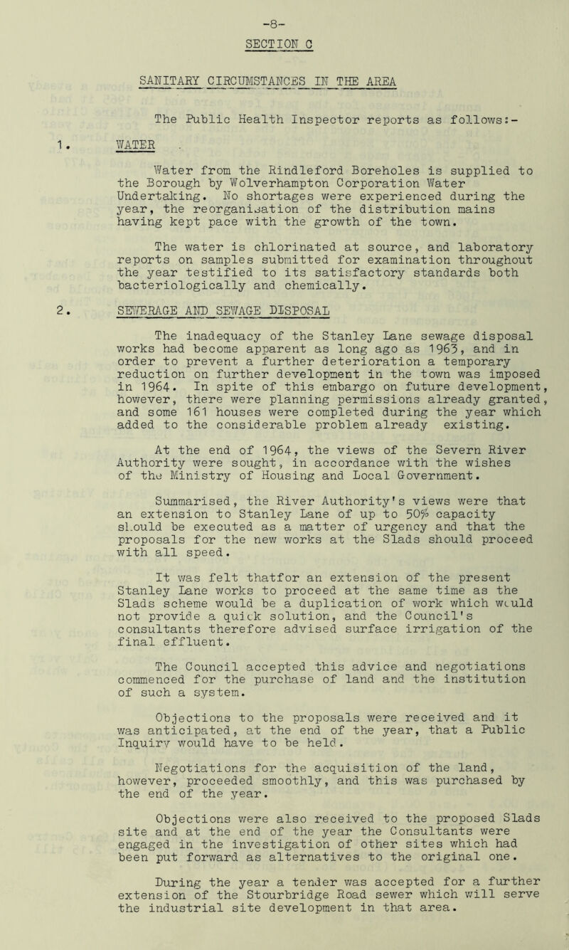 -8- SECTION 0 SANITARY CIRCraSTANCES IN THE AREA The Public Health Inspector reports as followss- 1. WATER Water from the Rindleford Boreholes is supplied to the Borough by Wolverhampton Corporation Vfeter Undertaliing, No shortages were experienced during the year, the reorganisation of the distribution mains having kept pace with the growth of the town. The water is chlorinated at source, and laboratory reports on samples submitted for examination throughout the year testified to its satisfactory standards both bacteriologically and chemically. 2. SHjTERAGE and SEWAGE DISPOSAL The inadequacy of the Stanley Lane sewage disposal v/orks had become apparent as long ago as 1963? and in order to prevent a further deterioration a temporary reduction on further development in the town was imposed in 1964. In. spite of this embargo on future development, however, there were planning permissions already granted, and some 161 houses were completed during the year which added to the considerable problem already existing. At the end of 1964, the views of the Severn River Authority were sought, in accordance with the wishes of the Ministry of Housing and Local Government. Summarised, the River Authority’s views were that an extension to Stanley Lane of up to 50^o capacity should be executed as a matter of urgency and that the proposals for the new works at the Slads should proceed with all speed. It v/as felt thatfor an extension of the present Sta,nley Lane works to proceed at the same time as the Slads scheme would be a duplication of vrork which wculd not provide a quick solution, and the Council's consultants therefore advised surface irrigation of the final effluent. The Council accepted this advice and negotiations commenced for the purchase of land and the institution of such a system. Objections to the proposals were received and it was anticipated, at the end of the year, that a Public Inquirv would have to be held. Negotiations for the acquisition of the land, however, proceeded smoothly, and this was purchased by the end of the year. Objections v/ere also received to the proposed Slads site and at the end of the year the Consultants were engaged in the investigation of other sites which had been put forward as alternatives to the original one. Luring the year a tender v/as accepted for a further extension of the Stourbridge Road sewer which v/ill serve the industrial site development in that area.