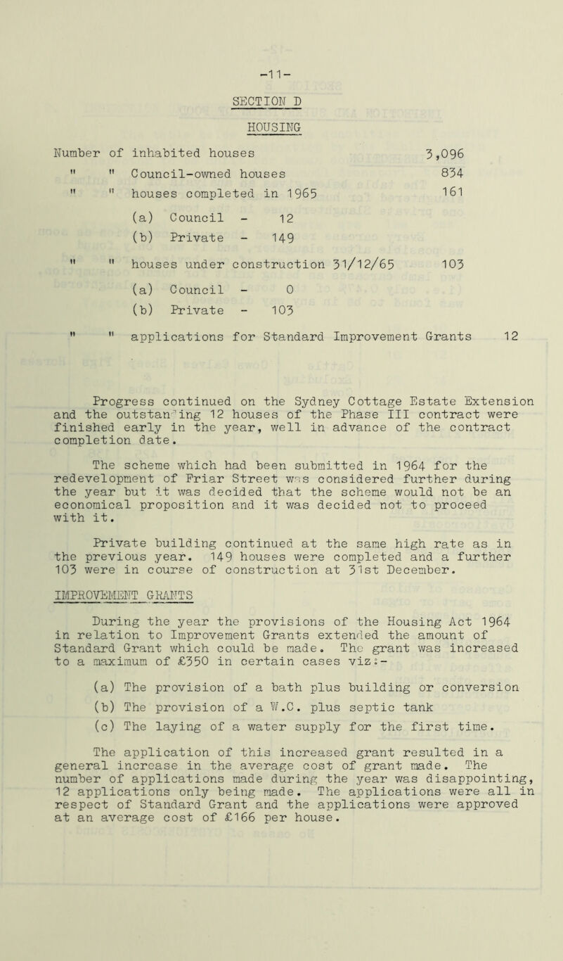 SECTION D HOUSING Number of inhabited houses 3,096 ’’ houses completed in 1965  Council-owned houses 834 161 (a) Council - 12 (b) Private - 149 12 II  houses under construction 3l/l2/65 103 (a) Council - 0 (b) Private - 103 applications for Standard Improvement Grants 12 Progress continued on the Sydney Cottage Estate Extension and the outstanding 12 houses of the Phase III contract were finished early in the year, well in advance of the contract completion date. The scheme which had been submitted in 1964 for the redevelopment of Friar Street wes considered further during the year but it was decided that the scheme would not be an economical proposition and it was decided not to proceed with it, Private building continued at the same high rate as in the previous year. 149 houses were completed and a further 103 were in course of construction at 31st Pecember. IMPROVEMENT GH/vNTS During the year the provisions of the Housing Act 1964 in relation to Improvement Grants extended the amount of Standard Grant which could be made. The grant was increased to a maximum of £350 in certain cases vizs- (a) The provision of a bath plus building or conversion (b) The provision of a W.C. plus septic tank (c) The laying of a water supply for the first time. The application of this increased grant resulted in a general increase in the average cost of grant made. The number of applications made during the year was disappointing, 12 applications only being made. The applications were all in respect of Standard Grant and the applications were approved at an average cost of £166 per house.