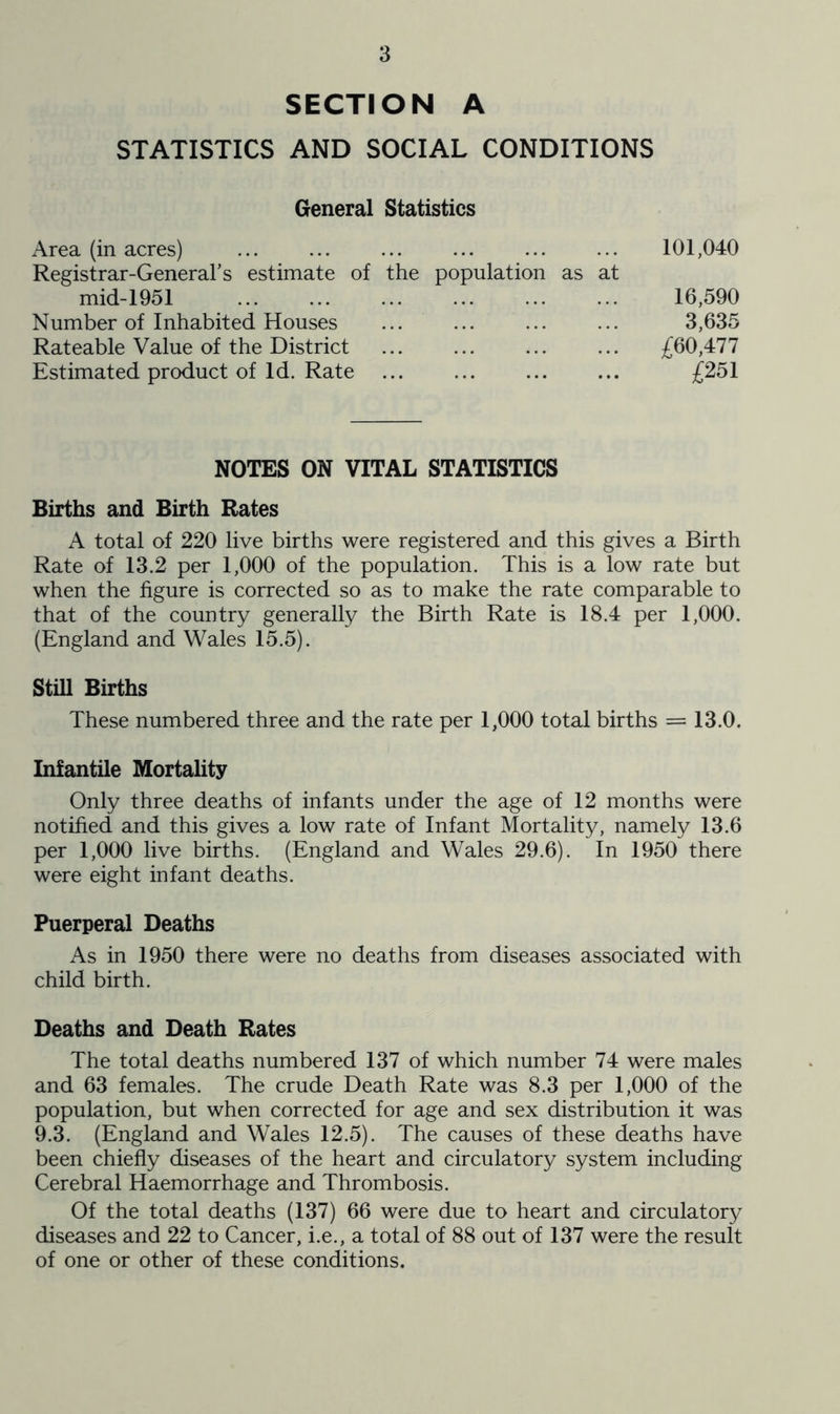 SECTION A STATISTICS AND SOCIAL CONDITIONS General Statistics Area (in acres) Registrar-General’s estimate of mid-1951 Number of Inhabited Houses Rateable Value of the District Estimated product of Id. Rate 101,040 the population as at 16,590 3,635 £60,477 £251 NOTES ON VITAL STATISTICS Births and Birth Rates A total of 220 live births were registered and this gives a Birth Rate of 13.2 per 1,000 of the population. This is a low rate but when the figure is corrected so as to make the rate comparable to that of the country generally the Birth Rate is 18.4 per 1,000. (England and Wales 15.5). Still Births These numbered three and the rate per 1,000 total births = 13.0. Infantile Mortality Only three deaths of infants under the age of 12 months were notified and this gives a low rate of Infant Mortality, namely 13.6 per 1,000 live births. (England and Wales 29.6). In 1950 there were eight infant deaths. Puerperal Deaths As in 1950 there were no deaths from diseases associated with child birth. Deaths and Death Rates The total deaths numbered 137 of which number 74 were males and 63 females. The crude Death Rate was 8.3 per 1,000 of the population, but when corrected for age and sex distribution it was 9.3. (England and Wales 12.5). The causes of these deaths have been chiefly diseases of the heart and circulatory system including Cerebral Haemorrhage and Thrombosis. Of the total deaths (137) 66 were due to heart and circulatory diseases and 22 to Cancer, i.e., a total of 88 out of 137 were the result of one or other of these conditions.