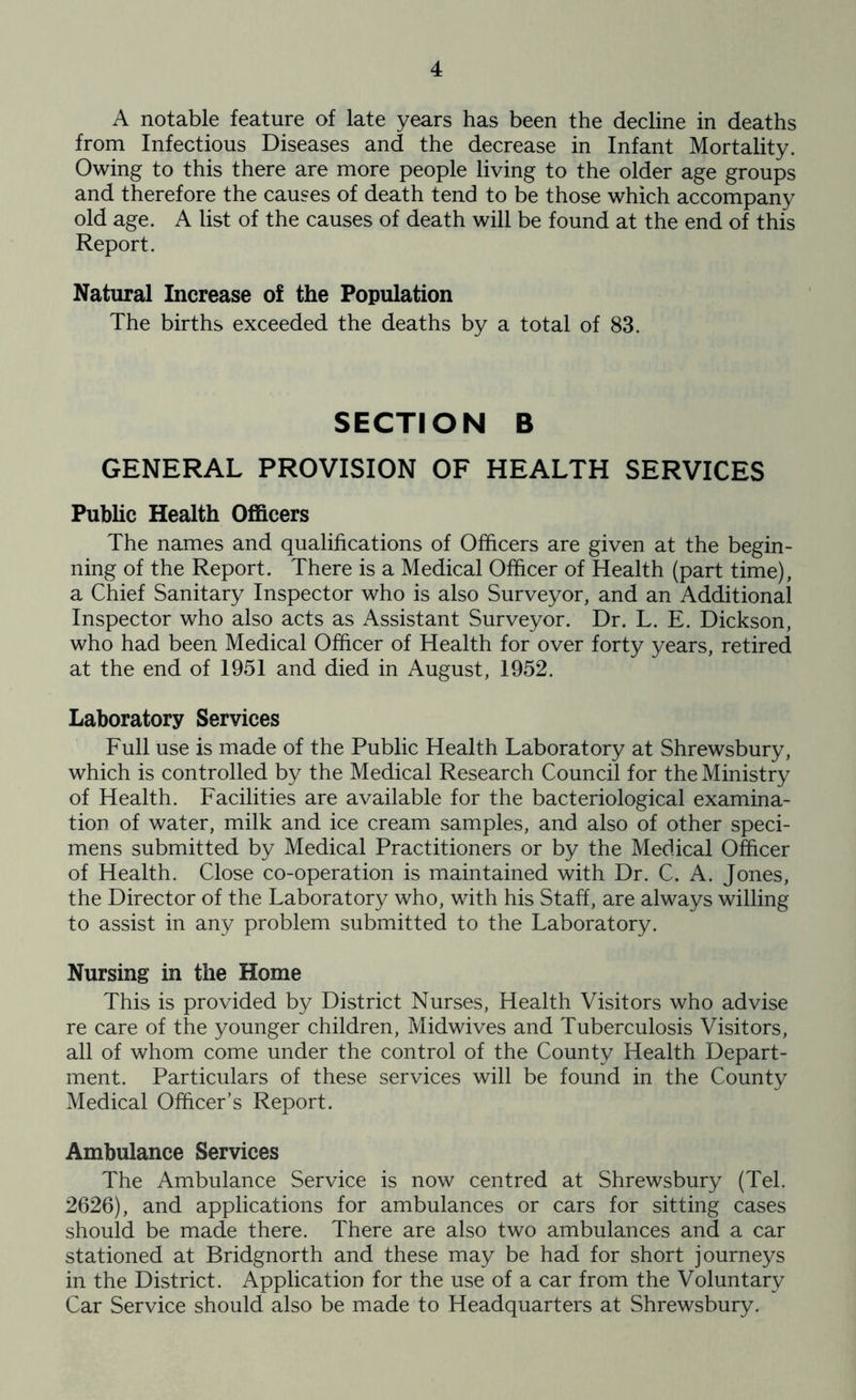 A notable feature of late years has been the decline in deaths from Infectious Diseases and the decrease in Infant Mortality. Owing to this there are more people living to the older age groups and therefore the causes of death tend to be those which accompany old age. A list of the causes of death will be found at the end of this Report. Natural Increase of the Population The births exceeded the deaths by a total of 83. SECTION B GENERAL PROVISION OF HEALTH SERVICES Public Health Officers The names and qualifications of Officers are given at the begin- ning of the Report. There is a Medical Officer of Health (part time), a Chief Sanitary Inspector who is also Surveyor, and an Additional Inspector who also acts as Assistant Surveyor. Dr. L. E. Dickson, who had been Medical Officer of Health for over forty years, retired at the end of 1951 and died in August, 1952. Laboratory Services Full use is made of the Public Health Laboratory at Shrewsbury, which is controlled by the Medical Research Council for the Ministry of Health. Facilities are available for the bacteriological examina- tion of water, milk and ice cream samples, and also of other speci- mens submitted by Medical Practitioners or by the Medical Officer of Health. Close co-operation is maintained with Dr. C. A. Jones, the Director of the Laboratory who, with his Staff, are always willing to assist in any problem submitted to the Laboratory. Nursing in the Home This is provided by District Nurses, Health Visitors who advise re care of the younger children. Midwives and Tuberculosis Visitors, all of whom come under the control of the County Health Depart- ment. Particulars of these services will be found in the County Medical Officer’s Report. Ambulance Services The Ambulance Service is now centred at Shrewsbury (Tel. 2626), and applications for ambulances or cars for sitting cases should be made there. There are also two ambulances and a car stationed at Bridgnorth and these may be had for short journeys in the District. Application for the use of a car from the Voluntary Car Service should also be made to Headquarters at Shrewsbury.