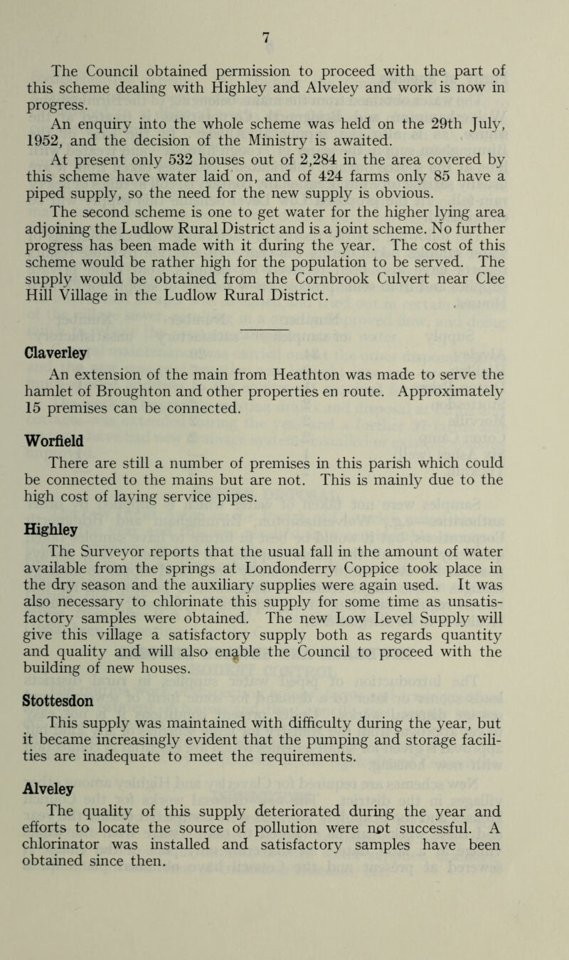 The Council obtained permission to proceed with the part of this scheme dealing with Highley and Alveley and work is now in progress. An enquiry into the whole scheme was held on the 29th July, 1952, and the decision of the Ministry is awaited. At present only 532 houses out of 2,284 in the area covered by this scheme have water laid'on, and of 424 farms only 85 have a piped supply, so the need for the new supply is obvious. The second scheme is one to get water for the higher lying area adjoining the Ludlow Rural District and is a joint scheme. No further progress has been made with it during the year. The cost of this scheme would be rather high for the population to be served. The supply would be obtained from the Cornbrook Culvert near Clee Hill Village in the Ludlow Rural District. Claverley An extension of the main from Heathton was made to serve the hamlet of Broughton and other properties en route. Approximately 15 premises can be connected. Worfield There are still a number of premises in this parish which could be connected to the mains but are not. This is mainly due to the high cost of laying service pipes. Highley The Surveyor reports that the usual fall in the amount of water available from the springs at Londonderry Coppice took place in the dry season and the auxiliary supplies were again used. It was also necessary to chlorinate this supply for some time as unsatis- factory samples were obtained. The new Low Level Supply will give this village a satisfactory supply both as regards quantity and quality and will also enable the Council to proceed with the building of new houses. Stottesdon This supply was maintained with difficulty during the year, but it became increasingly evident that the pumping and storage facili- ties are inadequate to meet the requirements. Alveley The quality of this supply deteriorated during the year and efforts to locate the source of pollution were not successful. A chlorinator was installed and satisfactory samples have been obtained since then.