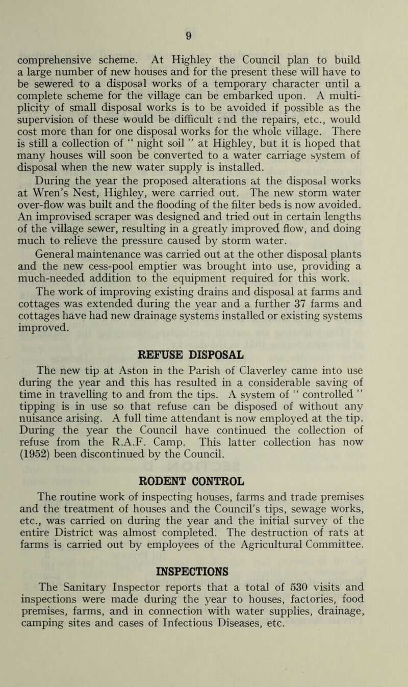 comprehensive scheme. At Highley the Council plan to build a large number of new houses and for the present these will have to be sewered to a disposal works of a temporary character until a complete scheme for the village can be embarked upon. A multi- plicity of small disposal works is to be avoided if possible as the supervision of these would be difficult end the repairs, etc., would cost more than for one disposal works for the whole village. There is still a collection of “ night soil ” at Highley, but it is hoped that many houses will soon be converted to a water carriage system of disposal when the new water supply is installed. During the year the proposed alterations at the disposal works at Wren’s Nest, Highley, were carried out. The new storm water over-flow was built and the flooding of the filter beds is now avoided. An improvised scraper was designed and tried out in certain lengths of the village sewer, resulting in a greatly improved flow, and doing much to relieve the pressure caused by storm water. General maintenance was carried out at the other disposal plants and the new cess-pool emptier was brought into use, providing a much-needed addition to the equipment required for this work. The work of improving existing drains and disposal at farms and cottages was extended during the year and a further 37 farms and cottages have had new drainage systems installed or existing systems improved. REFUSE DISPOSAL The new tip at Aston in the Parish of Claverley came into use during the year and this has resulted in a considerable saving of time in travelling to and from the tips. A system of “ controlled ” tipping is in use so that refuse can be disposed of without any nuisance arising. A full time attendant is now employed at the tip. During the year the Council have continued the collection of refuse from the R.A.F. Camp. This latter collection has now (1952) been discontinued by the Council. RODENT CONTROL The routine work of inspecting houses, farms and trade premises and the treatment of houses and the Council’s tips, sewage works, etc., was carried on during the year and the initial survey of the entire District was almost completed. The destruction of rats at farms is carried out by employees of the Agricultural Committee. INSPECTIONS The Sanitary Inspector reports that a total of 530 visits and inspections were made during the year to houses, factories, food premises, farms, and in connection with water supplies, drainage, camping sites and cases of Infectious Diseases, etc.