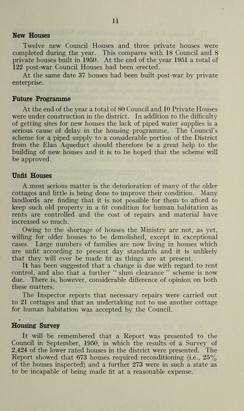 New Houses Twelve new Council Houses and three private houses were completed during the year. This compares with 18 Council and 8 private houses built in 1950. At the end of the year 1951 a total of 122 post-war Council Houses had been erected. At the same date 37 houses had been built post-war by private enterprise. Future Programme At the end of the year a total of 80 Council and 10 Private Houses were under construction in the district. In addition to the difficulty of getting sites for new houses the lack of piped water supplies is a serious cause of delay in the housing programme. The Council’s scheme for a piped supply to a considerable portion of the District from the Elan Aqueduct should therefore be a great help to the building of new houses and it is to be hoped that the scheme will be approved. Unfit Houses A most serious matter is the deterioration of many of the older cottages and little is being done to improve their condition. Many landlords are finding that it is not possible for them to afford to keep such old property in a fit condition for human habitation as rents are controlled and the cost of repairs and material have increased so much. Owing to the shortage of houses the Ministry are not, as yet, willing for older houses to be demolished, except in exceptional cases. Large numbers of families are now living in houses which are unfit according to present day standards and it is unlikely that they will ever be made fit as things are at present. It has been suggested that a change is due with regard to rent control, and also that a further “ slum clearance ” scheme is now due. There is, however, considerable difference of opinion on both these matters. The Inspector reports that necessary repairs were carried out to 21 cottages and that an undertaking not to use another cottage for human habitation was accepted by the Council. Housing Survey It will be remembered that a Report was presented to the Council in September, 1950, in which the results of a Survey of 2,424 of the lower rated houses in the district were presented. The Report showed that 673 houses required reconditioning (i.e., 25% of the houses inspected) and a further 273 were in such a state as to be incapable of being made fit at a reasonable expense.