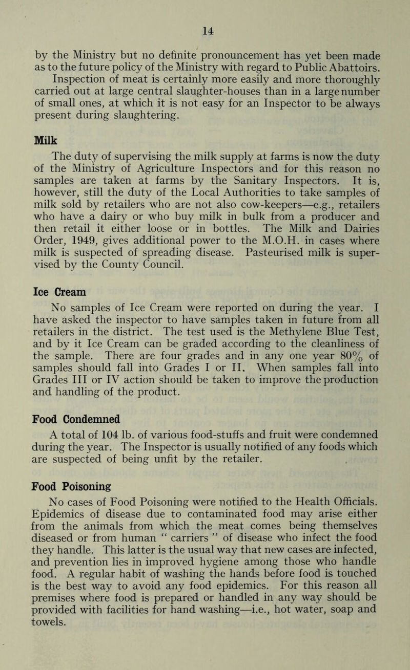 by the Ministry but no definite pronouncement has yet been made as to the future policy of the Ministry with regard to Public Abattoirs. Inspection of meat is certainly more easily and more thoroughly carried out at large central slaughter-houses than in a large number of small ones, at which it is not easy for an Inspector to be always present during slaughtering. Milk The duty of supervising the milk supply at farms is now the duty of the Ministry of Agriculture Inspectors and for this reason no samples are taken at farms by the Sanitary Inspectors. It is, however, still the duty of the Local Authorities to take samples of milk sold by retailers who are not also cow-keepers—e.g., retailers who have a dairy or who buy milk in bulk from a producer and then retail it either loose or in bottles. The Milk and Dairies Order, 1949, gives additional power to the M.O.H. in cases where milk is suspected of spreading disease. Pasteurised milk is super- vised by the County Council. Ice Cream No samples of Ice Cream were reported on during the year. I have asked the inspector to have samples taken in future from all retailers in the district. The test used is the Methylene Blue Test, and by it Ice Cream can be graded according to the cleanliness of the sample. There are four grades and in any one year 80% of samples should fall into Grades I or II. When samples fall into Grades III or IV action should be taken to improve the production and handling of the product. Food Condemned A total of 104 lb. of various food-stuffs and fruit were condemned during the year. The Inspector is usually notified of any foods which are suspected of being unfit by the retailer. Food Poisoning No cases of Food Poisoning were notified to the Health Officials. Epidemics of disease due to contaminated food may arise either from the animals from which the meat comes being themselves diseased or from human “ carriers ” of disease who infect the food they handle. This latter is the usual way that new cases are infected, and prevention lies in improved hygiene among those who handle food. A regular habit of washing the hands before food is touched is the best way to avoid any food epidemics. For this reason all premises where food is prepared or handled in any way should be provided with facilities for hand washing—i.e., hot water, soap and towels.