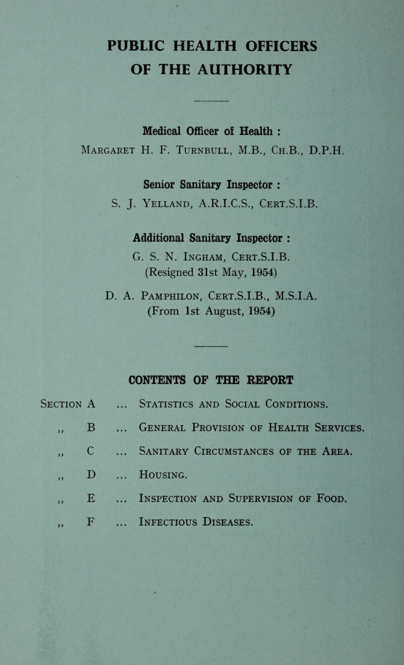 PUBLIC HEALTH OFFICERS OF THE AUTHORITY Medical Officer of Health : Margaret H. F. Turnbull, M.B., Ch.B., D.P.H. Senior Sanitary Inspector : S. J. Yelland, A.R.I.C.S., Cert.S.I.B. Additional Sanitary Inspector : G. S. N. Ingham, Cert.S.I.B. (Resigned 31st May, 1954) D. A. Pamphilon, Cert.S.I.B., M.S.I.A. (From 1st August, 1954) Section A B C D E CONTENTS OF THE REPORT Statistics and Social Conditions. General Provision of Health Services. Sanitary Circumstances of the Area. Housing. Inspection and Supervision of Food. 9 9 F Infectious Diseases.