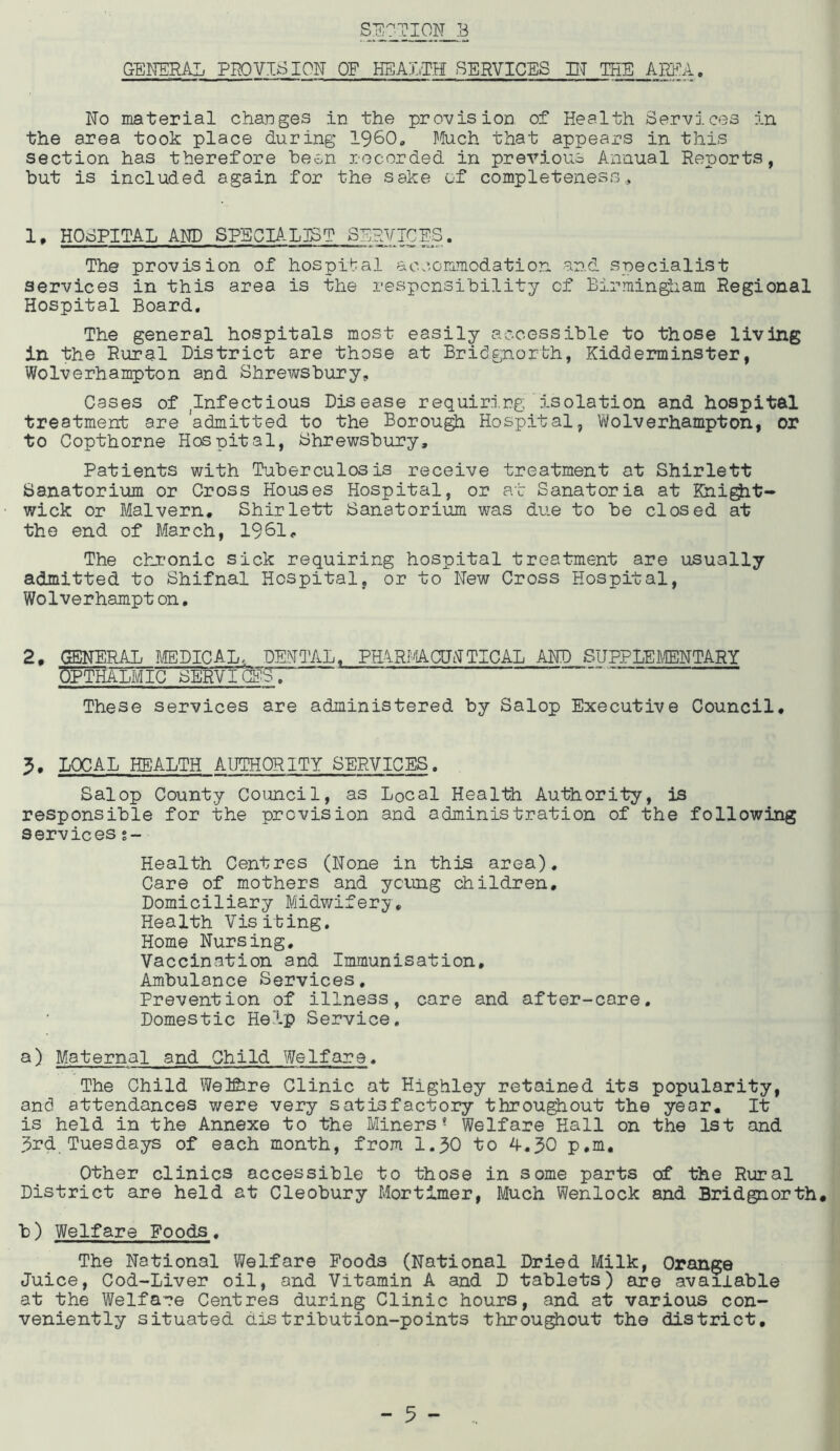 GEITERAL PR)VIS ION OF HEAUH SERVICES ET THE AWA, No material chaDges in the provision of Health Services in the area took place during I960* Much that appears in this section has therefore been recorded in previous Annual Reports, but is included again for the sake of completeness.. 1, HOSPITAL AND SPEGLA.LIST SERVICES. The provision of hospital accommodation and specialist services in this area is the responsibility cf Birmingiiam Regional Hospital Board, The general hospitals most easily accessible to those living in the Rural District are those at Bridgnorth, Kidderminster, Wolverhampton and Shrewsbury, Cases of ^Infectious Disease requiri.ng isolation and hospital treatment are admitted to the Borou^ Hospital, Vi/olverhampton, or to Copthorne Hospital, Shrewsbury, Patients with Tuberculosis receive treatment at Shirlett Sanatorium or Cross Houses Hospital, or at Sanatoria at Khi^t- wick or Malvern. Shirlett Sanatorium was due to be closed at the end of March, 1961. The chronic sick requiring hospital treatment are usually admitted to Shifnal Hospital, or to New Cross Hospital, Wolverhampt on, 2. CxENERAL MEDICAL. DENTAL, PEiRI'AOJNTICAL AND SUPPLEWTARY WmAmiG SERVIQg^ “  “ These services are administered by Salop Executive Council. 5. LOCAL HEALTH AUTHORITY SERVICES. Salop County Council, as Local Health Authority, is responsible for the prevision and administration of the following services %- Health Centres (None in this area). Care of mothers and young children. Domiciliary Midwifery, Health Visiting, Home Nursing, Vaccination and Immunisation, Ambulance Services, Prevention of illness, care and after-care. Domestic Help Service, a) Maternal and Child Welfare, The Child WelSire Clinic at Highley retained its popularity, and attendances were very satisfactory throu^out the year. It is held in the Annexe to the Miners* Welfare Hall on the 1st and 3rd, Tuesdays of each month, from I.30 to 4,30 p,m. Other clinics accessible to those in some parts of the Rural District are held at Cleobury Mortimer, Much Wenlock and Bridgnorth, b) Welfare Foods, The National Welfare Foods (National Dried Milk, Orange Juice, Cod-Liver oil, and Vitamin A and D tablets) are available at the Welfare Centres during Clinic hours, and at various con- veniently situated distribution-points throughout the district.