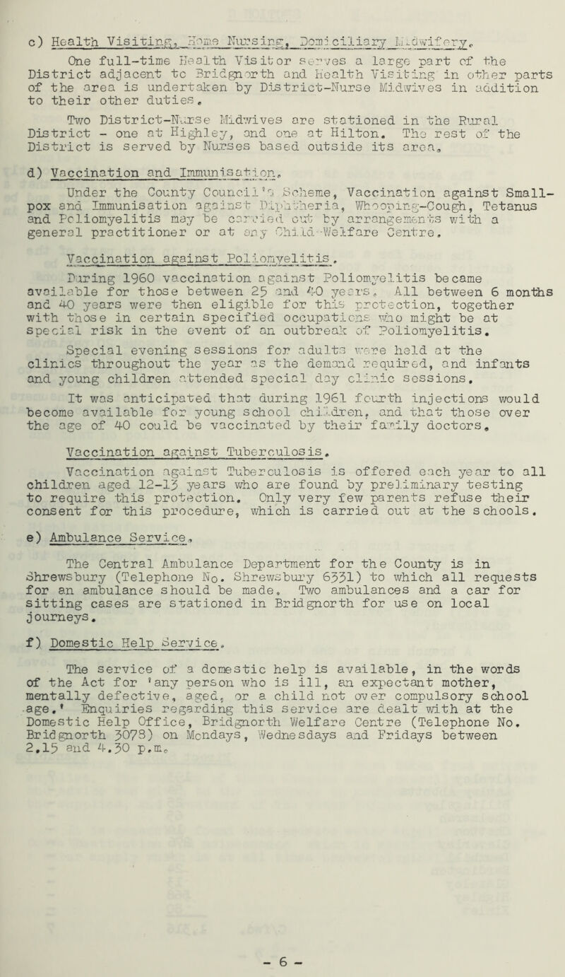 c) Health Visiting;, rlonie Doniiciliarj Lumviferj;^ One full-time Health Visitor serves a large part of the District adjacent tc Bridgnorth and Health Visiting in other parts of the area is undertaken by District-Nurse Midivives in addition to their other duties * Tv/o District-Nurse Mid’vives are stationed in the Rural District - one at HigHIey, and one at Hilton. Tho rest of the District is served by Nurses based outside its area, d) Vaccination and Immunisation, Under the County Council's. .Bclieme, Vaccination against Small- pox and Immunisation against .Diphtheria, V'/hooping-Cough, Tetanus and Poliomyelitis nay be carried out by arrangements v/ith a general practitioner or at any Chi.ld -Welfare Centre, Vaccination against Poliomyelitis, During I960 vaccination against Poliom.yelitis became available for those between 25 and f’-O years. All between 6 months and hO years were then eligible for this protection, together with those in certain specified occupations who might be at special risk in the event of an outbreak of Poliomyelitis, Special evening sessions for adult.s were held at the clinics throughout the year ns the demand required, and infants and young children attended special day clinic sessions. It was anticipated that during 1961 fourth Injections would become available for young school children, and that those over the age of AO could be vaccinated by their fa:rily doctors. Vaccination against Tuberculosis, Vaccination apainst Tuberculosis is offered each year to all children aged 12-15 years vjho are found by preD.iminary testing to require this protection. Only very few parents refuse their consent for this procedure, which is carried out at the schools. e) Ambulance Service.., The Central Ambulance Department for the County is in Shrewsbury (Telephone Nq, Shrewsbui^y 6531) to which all requests for an ambulance should be made. Two ambulances and a car for sitting cases are stationed in Bridgnorth for use on local j ourneys. f) Domestic Help Service, The service of a domestic help is available, in the words of the Act for ’any person who is ill, an expectant mother, mentally defective, aged, or a child not over com.pulsory school age.* Enquiries regarding this service are dealt with at the Domestic Help Office, Bridgnorth Welfare Centre (Telephone No, Bridgnorth 3073) on Mondays, Wednesdays and Fridays between 2.15 Slid A.30 p.mo