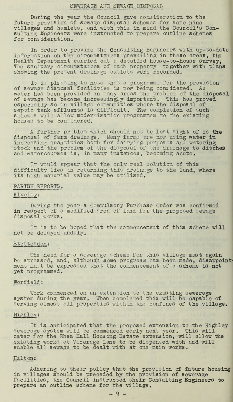 SEWERA.GE AND SEWAGE DISP()GAI During the year the Council gave coi]3ilemvion to the future provision of sewage disposal schemes for some nine villages and hamlets, and with this in mind the Council's Con- sulting Engineers were instructed to prepare outline schemes for consideration. In order to provide the Consulting Engineers with up-to-date information on the circumstances prevailing in these areas, the Health Department carried out a derailed house-to-house survey, The sanitary circumstances of each property together with plans showing the present drainage outlets were recorded. It is pleasing to note that a programme for the provision of sewage disposal facilities is now being considered. As water has been provided in many areas the problem of the disposal of sewage has become increasingl.y important. This has proved especially so in village communities where the disposal of septic tank effluents is difficult. The completion of such schemes will allov/ modernisation programmes to the existing houses to be considered. A further problem which should not be lost si^t of is the disposal of farm drainage. Many farms are now using water in increasing quantities both for dairying purposes and v/atering stock and the problem of the disposal of the drainage to ditches and watercourses is, in many instances, becoming acute. It would appear that the only real solution of this difficulty lies in returning this drainage to the land, where its high manurial value may be utilised. PARISH REPORTS. Alveleyg During the year a Compulsory Purchase Order was confirmed in respect of a modified area of land for the proposed sewage disposal works. It is to be hoped that the commencement of this scheme will not be delayed unduly. Stottesdons The need for a sewerage scheme for this village must again be stressed, and, although some progress has been made, disappoint' ment must be expressed that the commencement of a scheme is not yet programmed. Worf ield. g Work commenced on an extension to the existing sewerage System during the year. ^JWien completed this will be capable of serving almost all properties within the confines of the village. Highley% It is anticipated that the proposed extension to the Hi^ley sewerage system will be commenced early next year. This will cater for the Rhea Hall Housing Estate extension, will allow the existing works at Vicarage Lane to be disperised with and will enable all sewage to be dealt v/ith at one main works. Hiltons Adhering to their policy that the provision of future housing in villages should be preceded by the provision of sewerage facilities, the Council instructed their Consulting Engineers to prepare an outline scheme for the village.