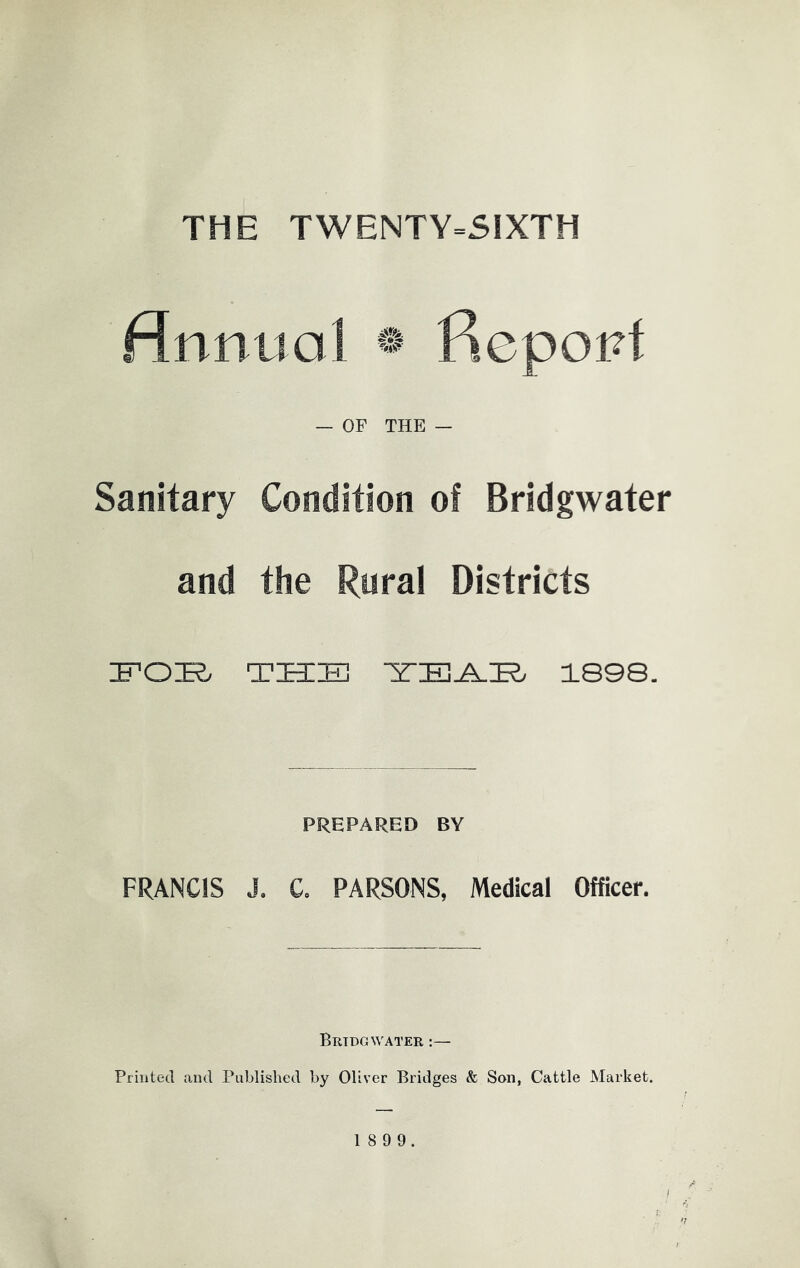 THE TWENTY=S1XTH Annual ® fiepopt — OF THE — Sanitary Condition of Bridgwater and the Rural Districts IFOE/ THE 1898. PREPARED BY FRANCIS J, C, PARSONS, Medical Officer. Bridgwater :— Printed and Published by Oliver Bridges & Son, Cattle Market. 8 9 9.