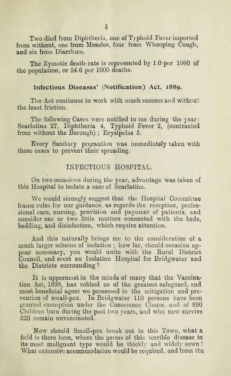 Two died from Diphtheria, one of Typhoid Fever imported from without, one from Measles, four from Whooping Cough, and six from Diarrhoea. The Zymotic death-rate is represented by 1.0 per 1000 of the population, or 54.6 per 1000 deaths. Infectious Diseases’ (Notification) Act, 1889. The Act continues to work with much success and withou*: the least friction. The following Cases were notified to me during the year: Scarlatina 27, Diphtheria 4, Typhoid Fever 2, (contracted from without the Borough) ; Erysipelas 5. Every Sanitary precaution was immediately taken with these cases to prevent their spreading. INFECTIOUS HOSPITAL. On two occasions during the year, advantage was taken of this Hospital to isolate a case of Scarlatina. We would strongly suggest that the Hospital Committee frame rules for our guidance, as regards the reception, profes- sional care, nursing, provision and payment of patients, and consider one or two little matters connected with the beds, bedding, and disinfection, which require attention. And this naturally brings me to the consideration of a much larger scheme of isolation ; how far, should occasion ap- pear necessary, you would unite with the Rural District Council, and erect an Isolation Hospital for Bridgwater and the Districts surrounding? It is uppermost in the minds of many that the Vaccina' tion Act, 1898, has robbed us of the greatest safeguard, and most beneficial agent we possessed in the mitigation and pre- vention of small-pox. In Bridgwater 110 persons have been granted exemption under the Conscience Clause, and of 890 Childi’en horn during the past two years, and who now survive 520 remain unvaccinated. Now should Small-pox break out in this Town, what a field is there here, where the germs of this terrible disease in its most malignant type would be thickly and widely sown! What extensive accommodation would be required, and from the