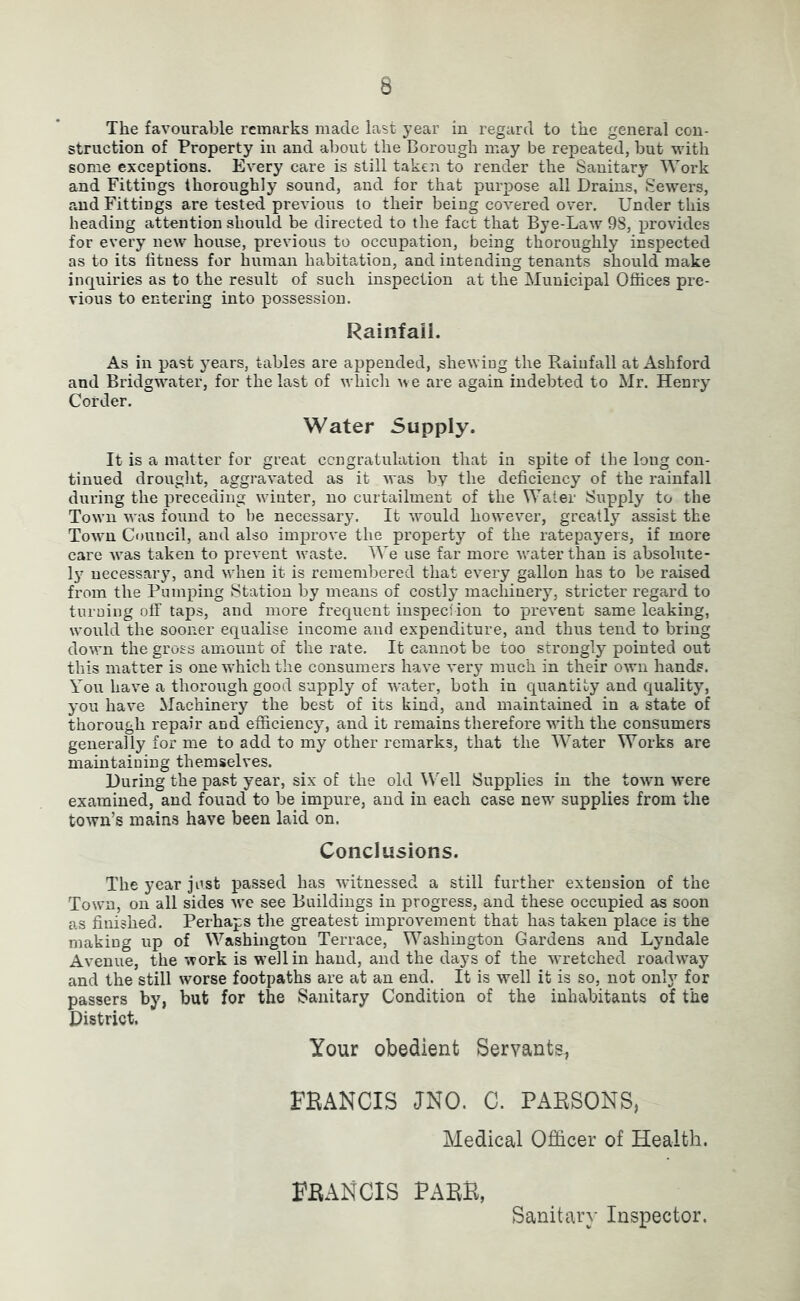The favourable remarks made last year in regard to the general con- struction of Property in and about the Borough may be repeated, but with some exceptions. Every care is still taken to render the Sanitary Work and Fittings thoroughly sound, and for that purpose all Drains, Sewers, and Fittings are tested previous to their being covered over. Under this heading attention should be directed to the fact that Bye-Law 9S, xjrovides for every new house, previous to occupation, being thoroughly inspected as to its fitness for human habitation, and intending tenants should make inquiries as to the result of such inspection at the Municipal Offices pre- vious to entering into possession. Rainfall. As in past years, tables are appended, shewing the Rainfall at Ashford and BridgM^ater, for the last of whicli u e are again indebted to Mr, Henry Corder. Water Supply. It is a matter for great ccngratulation that in spite of the long con- tinued drouglit, aggravated as it was by the deficiency of the rainfall during the preceding winter, no curtailment of the Water Supply to the Town was found to be necessary. It would however, greatly’’ assist the Town Council, and also improve the property of the ratepayers, if more care was taken to prevent waste. We use far more water than is absolute- ly necessary, and when it is remembered that every gallon has to be raised from the Pumping Station by means of costly machinerjq stricter regard to turuing off taps, and more frequent inspeciion to prevent same leaking, would the sooner equalise income and expenditure, and thus tend to bring down the gross amount of the rate. It cannot be too strongly pointed out this matter is one which the consumers have very much in their own hands. You have a thorough good supply of water, both in quantity and quality, you have Machinery the best of its kind, and maintained in a state of thorough repair and efficiency, and it remains therefore with the eonsumers generally for me to add to my other remarks, that the Water Works are maintaining themselves. During the past year, six of the old ^Vell Supplies in the town were examined, and found to be impure, and in each case new supplies from the town’s mains have been laid on. Conclusions. The year just passed has witnessed a still further extension of the Town, on all sides we see Buildings in progress, and these occupied as soon as finished. Perhaps the greatest improvement that has taken place is the making up of Washington Terrace, Washington Gardens and Lyndale Avenue, the work is w’ellin hand, and the days of the w'retched roadway and the still worse footpaths are at an end. It is well it is so, not only for passers by, but for the Sanitary Condition of the inhabitants of the District. Your obedient Servants, FBANCIS JNO. C. PARSONS, Medical Officer of Health. FRANCIS PARR, Sanitary Inspector.