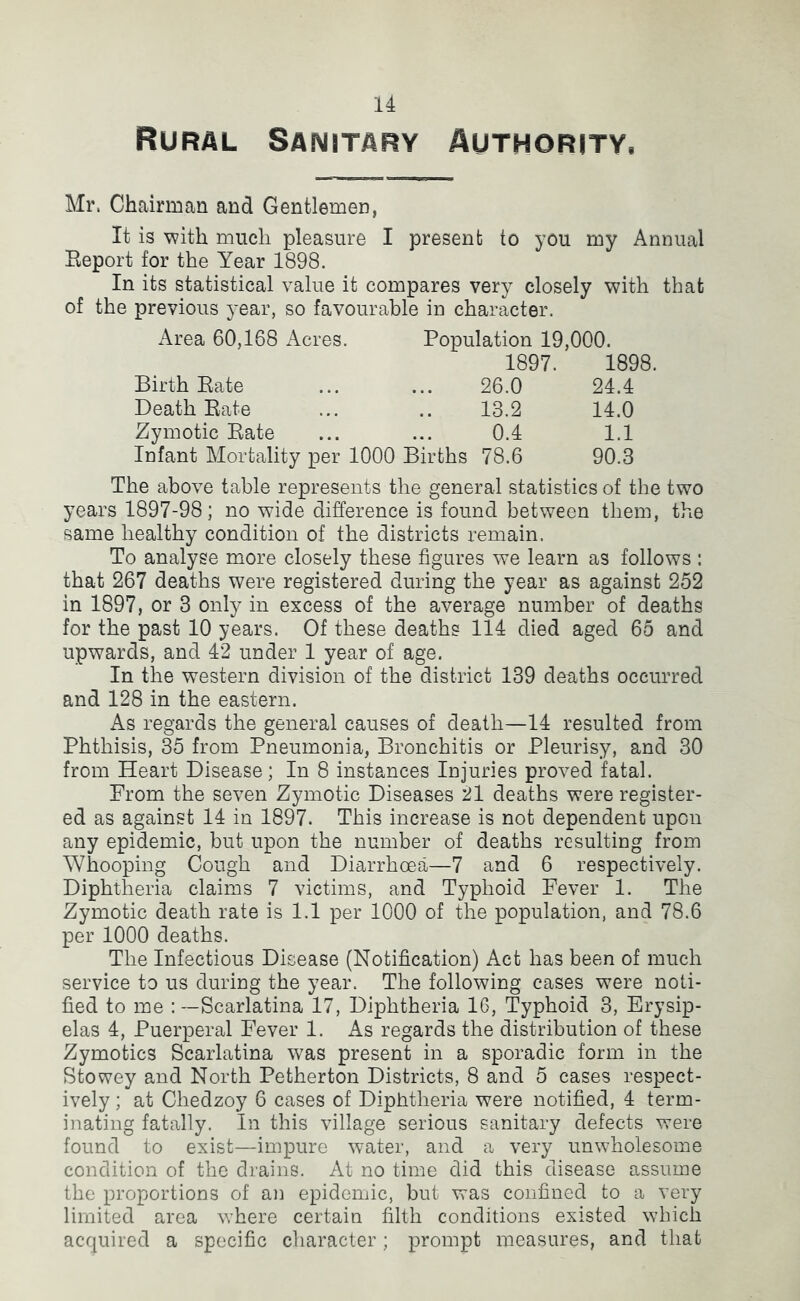 Rural Sanitary Authority. Mr. Chairman and Gentlemen, It is with much pleasure I present to you my Annual Report for the Year 1898. In its statistical value it compares very closely with that of the previous year, so favourable in character. Area 60,168 Acres. Population 19,000. 1897. 1898. Birth Rate 26.0 24.4 Death Rate 13.2 14.0 Zymotic Rate 0.4 1.1 Infant Mortality per 1000 Births 78.6 90.3 The above table represents the general statistics of the two years 1897-98; no wide difference is found between them, the same healthy condition of the districts remain. To analyse more closely these figures we learn as follows : that 267 deaths were registered during the year as against 252 in 1897, or 3 only in excess of the average number of deaths for the past 10 years. Of these deaths 114 died aged 65 and upwards, and 42 under 1 year of age. In the western division of the district 139 deuths occurred and 128 in the eastern. As regards the general causes of death—14 resulted from Phthisis, 35 from Pneumonia, Bronchitis or Pleurisy, and 30 from Heart Disease; In 8 instances Injuries proved fatal. Prom the seven Zymotic Diseases 21 deaths were register- ed as against 14 in 1897. This increase is not dependent upon any epidemic, but upon the number of deaths resulting from Whooping Cough and Diarrhoea—7 and 6 respectively. Diphtheria claims 7 victims, and Typhoid Fever 1. The Zymotic death rate is 1.1 per 1000 of the population, and 78.6 per 1000 deaths. The Infectious Disease (Notification) Act has been of much service to us during the year. The following cases were noti- fied to me : —Scarlatina 17, Diphtheria 16, Typhoid 3, Erysip- elas 4, Puerperal Fever 1. As regards the distribution of these Zymotics Scarlatina W’as present in a sporadic form in the Stowey and North Petherton Districts, 8 and 5 cases respect- ively ; at Chedzoy 6 cases of Diphtheria were notified, 4 term- inating fatally. In this village serious sanitary defects were found to exist—impure water, and a very unwholesome condition of the drains. At no time did this disease assume the proportions of an epidemic, but was confined to a very limited area where certain filth conditions existed which acquired a specific character; prompt measures, and that