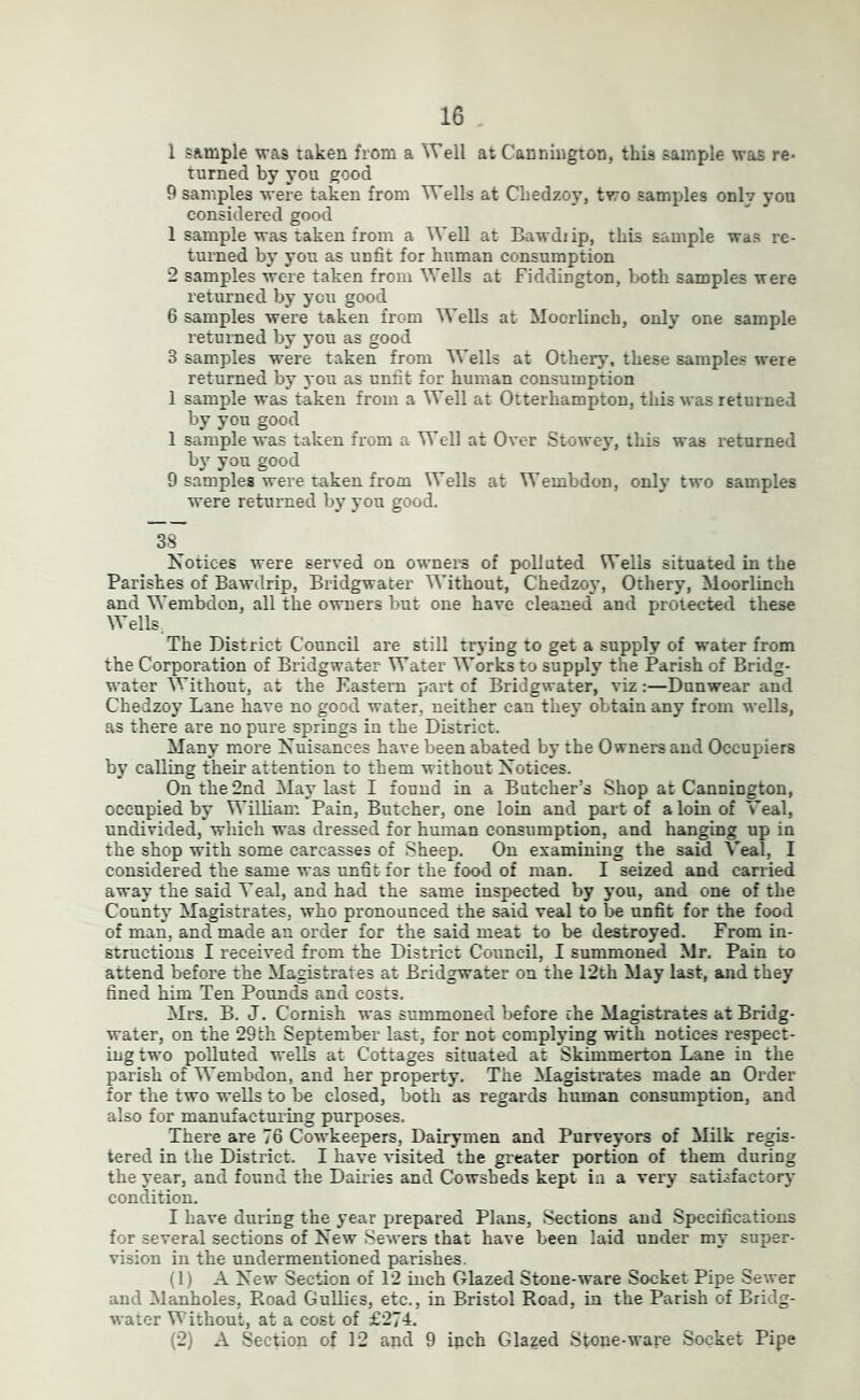 1 sample was taken from a Well at Cannhigton, this sample was re* turned by you good 9 samples were taken from Wells at Chedzoy, two samples only you considered good 1 sample was taken from a Well at Bawdiip, this sample was re- turned by you as unfit for human consumption 2 samples were taken from Wells at fiddington, both samples were returned by you good 6 samples were taken from Wells at Moorlinch, only one sample returned by you as good 3 samples were taken from Wells at Othery, these samples were returned by you as unfit for human consumption 1 sample was taken from a Well at Otterhampton, this was returned by you good 1 sample was taken from a Well at Over Stowe}’, this was returned by you good 9 samples were taken from Wells at Wembdon, only two samples were returned by you good. 38^ Notices were served on owners of polluted Wells situated in the Parishes of Bawdrip, Bridgwater Without, Chedzoy, Othery, Moorlinch and Wembdon, all the owners but one have cleaned and protected these Wells, The District Council are still trying to get a supply of water from the Corporation of Bridgwater Water Works to supply the Parish of Bridg- water Without, at the Eastern part of Bridgwater, viz:—Dunwear and Chedzoy Lane have no good water, neither can they obtain any from wells, as there are no pure springs in the District. Many more Nuisances have been abated by the Owners and Occupiers by calling their attention to them without Notices. On the 2nd May last I found in a Butcher’s Shop at Cannington, occupied by William Pain, Butcher, one loin and part of a loin of Veal, undivided, which was dressed for human consumption, and hanging up in the shop with some carcasses of Sheep. On examining the said Veal, I considered the same was unfit for the food of man. I seized and carried away the said Veal, and had the same inspected by you, and one of the County Magistrates, who pronounced the said veal to be unfit for the food of man, and made an order for the said meat to be destroyed. From in- structions I received from the District Council, I summoned Mr. Pain to attend before the Magistrates at Bridgwater on the 12th May last, and they fined him Ten Pounds and costs. Mrs. B. J. Cornish was summoned before the Magistrates at Bridg- water, on the 29th September last, for not complying with notices respect- ing two polluted wells at Cottages situated at Skimmertoa Lane in the parish of Wembdon, and her property. The Magistrates made an Order for the two wells to be closed, both as regards human consumption, and also for manufacturing purposes. There are 76 Cowkeepers, Dairymen and Purveyors of Milk regis- tered in the District. I have visited the greater portion of them during the year, and found the Daiides and Cowsheds kept in a very satisfactory condition. I have during the year prepared Plans, Sections and Specifications for several sections of New Sewers that have been laid under my super- vision in the undermentioned parishes. (1) A New Section of 12 inch Glazed Stone-ware Socket Pipe Sewer and Manholes, Road Gullies, etc., in Bristol Road, in the Parish of Bridg- water Without, at a cost of £274. (2) A Section of 12 and 9 inch Glazed Stone-ware Socket Pipe