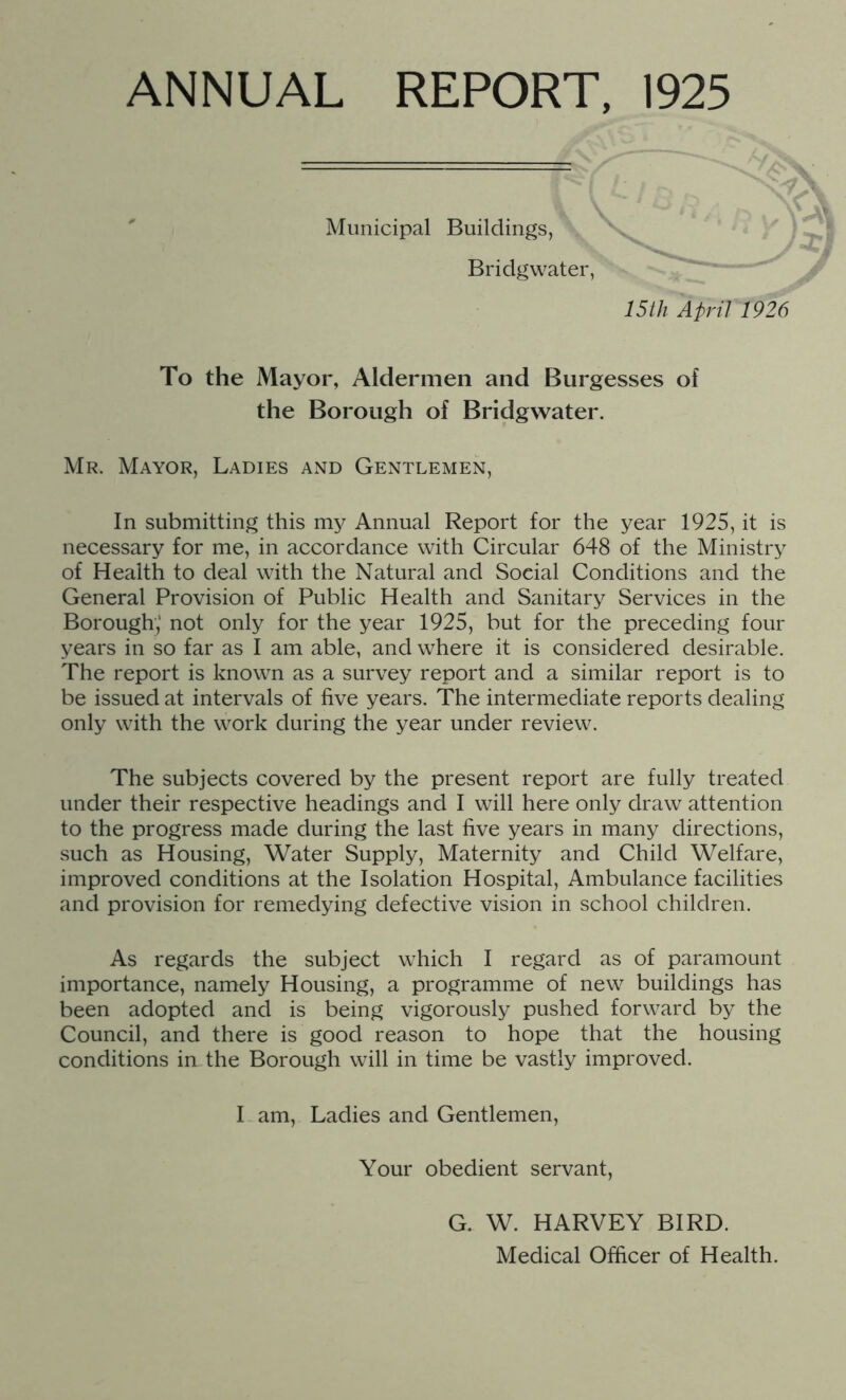 Municipal Buildings, Bridgwater, 15th April 1926 To the Mayor, Aldermen and Burgesses of the Borough of Bridgwater. Mr. Mayor, Ladies and Gentlemen, In submitting this my Annual Report for the year 1925, it is necessary for me, in accordance with Circular 648 of the Ministry of Health to deal with the Natural and Social Conditions and the General Provision of Public Health and Sanitary Services in the Borough,' not only for the year 1925, but for the preceding four years in so far as I am able, and where it is considered desirable. The report is known as a survey report and a similar report is to be issued at intervals of five years. The intermediate reports dealing only with the work during the year under review. The subjects covered by the present report are fully treated under their respective headings and I will here only draw attention to the progress made during the last five years in many directions, such as Housing, Water Supply, Maternity and Child Welfare, improved conditions at the Isolation Hospital, Ambulance facilities and provision for remedying defective vision in school children. As regards the subject which I regard as of paramount importance, namely Housing, a programme of new buildings has been adopted and is being vigorously pushed forward by the Council, and there is good reason to hope that the housing conditions in the Borough will in time be vastly improved. I am. Ladies and Gentlemen, Your obedient servant. G. W. HARVEY BIRD. Medical Officer of Health.