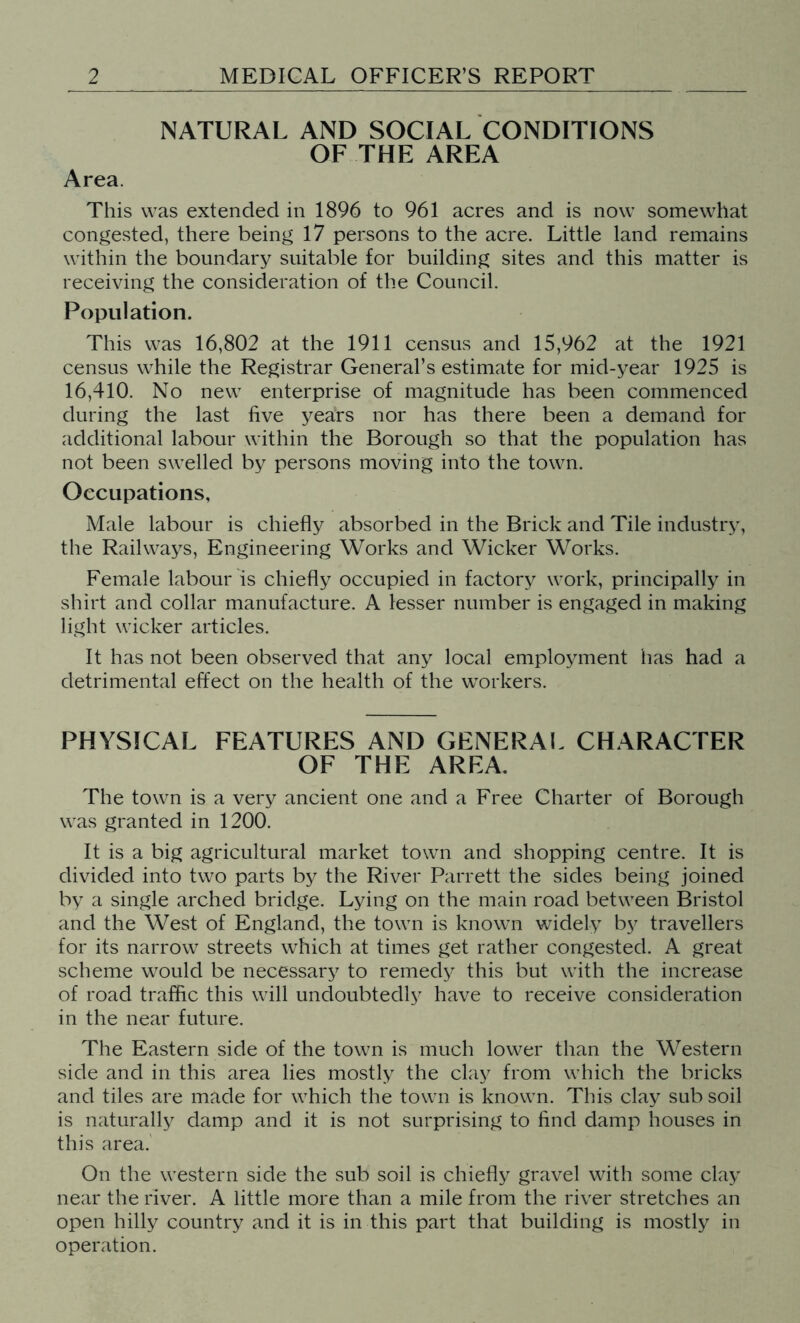 NATURAL AND SOCIAL CONDITIONS OF THE AREA Area. This was extended in 1896 to 961 acres and is now somewhat congested, there being 17 persons to the acre. Little land remains within the boundary suitable for building sites and this matter is receiving the consideration of the Council. Population. This was 16,802 at the 1911 census and 15,962 at the 1921 census while the Registrar General’s estimate for mid-year 1925 is 16,410. No new enterprise of magnitude has been commenced during the last five years nor has there been a demand for additional labour within the Borough so that the population has not been swelled by persons moving into the town. Occupations, Male labour is chiefly absorbed in the Brick and Tile industry, the Railways, Engineering Works and Wicker Works. Female labour is chiefly occupied in factory work, principally in shirt and collar manufacture. A lesser number is engaged in making light wicker articles. It has not been observed that any local employment has had a detrimental effect on the health of the workers. PHYSICAL FEATURES AND GENERAL CHARACTER OF THE AREA. The town is a very ancient one and a Free Charter of Borough was granted in 1200. It is a big agricultural market town and shopping centre. It is divided into two parts by the River Parrett the sides being joined by a single arched bridge. Lying on the main road between Bristol and the West of England, the town is known widely by travellers for its narrow streets which at times get rather congested. A great scheme would be necessary to remedy this but with the increase of road traffic this will undoubtedly have to receive consideration in the near future. The Eastern side of the town is much lower than the Western side and in this area lies mostly the clay from which the bricks and tiles are made for which the town is known. This clay sub soil is naturally damp and it is not surprising to find damp houses in this area. On the western side the sub soil is chiefly gravel with some clay near the river. A little more than a mile from the river stretches an open hilly country and it is in this part that building is mostly in operation.