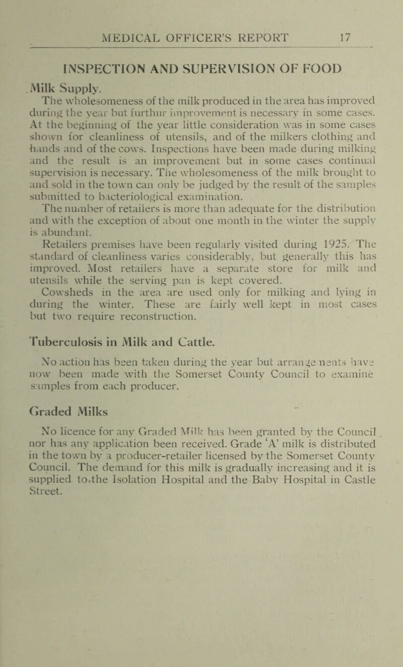 INSPECTION AND SUPERVISION OF FOOD .Milk Supply. The wholesonieness of the milk produced in the area has improved during the year but furthur improvement is necessary in some cases. At the beginnin,!^ of the year little consideration was in some cases shown for cleanliness of utensils, and of the milkers clothing and h.inds and of the cows. Inspections have been made during milking and the result is an improvement but in some cases continual supervision is necessary. The wholesomeness of the milk brought to and sold in the town can only be judged by the result of the samples submitted to bacteriological examination. The number of retailers is more than adequate for the distribution and with the exception of about one month in the winter the supply is abundant. Retailers premises have been regularly visited during 1925. The standard of cleanliness varies considerably, but generally this has improved. Most retailers have a separate store for milk and utensils while the serving pan is kept covered. Cowsheds in the area are used only for milking and lying in during the winter. These are fairly well kept in most cases but two require reconstruction. Tuberculosis in Milk and Cattle. Xo action has been taken during the year but arrange nents have now been made with the Somerset County Council to examine samples from each producer. Graded Milks Xo licence for any Graded Milk has been granted by the Council nor has any application been received. Grade ‘A’ milk is distributed in the town by a producer-retailer licensed by the Somerset County Council. The demand for this milk is gradually increasing and it is supplied to.the Isolation Hospital and the Baby Hospital in Castle Street.