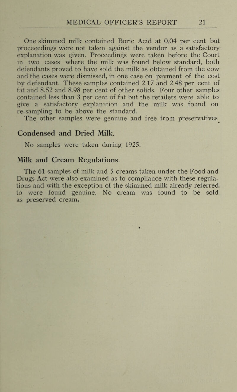 One skimmed milk contained Boric Acid at 0.04 per cent but proceeedings were not taken against the vendor as a satisfactory explanation was given. Proceedings were taken before the Court in two cases where the milk was found below standard, both defendants proved to have sold the milk as obtained from the cow and the cases were dismissed, in one case on payment of the cost by defendant. These samples contained 2.17 and 2.48 per cent of fat and 8.52 and 8.98 per cent of other solids. Four other samples contained less than 3 per cent of fat but the retailers were able to give a satisfactory explanation and the milk was found on re-sampling to be above the standard. The other samples were genuine and free from preservatives Condensed and Dried Milk, No samples were taken during 1925. Milk and Cream Regulations. The 61 samples of milk and 5 creams taken under the Food and Drugs Act were also examined as to compliance with these regula- tions and with the exception of the skimmed milk already referred to were found genuine. No cream was found to be sold as preserved cream.