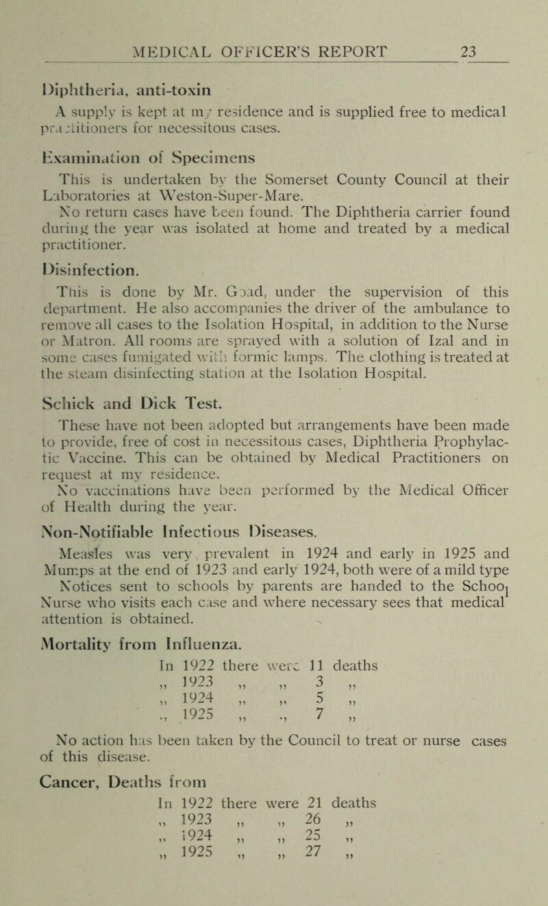 Diphtheria, anti-toxin A supply is kept at my residence and is supplied free to medical piMjcitioiiers for necessitous cases. Examination of Specimens This is undertaken by the Somerset County Council at their Laboratories at Weston-Super-Mare. Xo return cases have been found. The Diphtheria carrier found during the year was isolated at home and treated by a medical practitioner. Disinfection. Tliis is done by Mr. Goad, under the supervision of this department. He also accompanies the driver of the ambulance to remove all cases to the Isolation Hospital, in addition to the Nurse or Matron. All rooms are sprayed with a solution of Izal and in some cases fumigated with formic lamps. The clothing is treated at the steam disinfecting station at the Isolation Hospital. Schick and Dick Test. These have not been adopted but arrangements have been made to provide, free of cost in necessitous cases. Diphtheria Prophylac- tic Vaccine. This can be obtained by Medical Practitioners on request at my residence. No vaccinations have been performed by the Medical Officer of Health during the year. Non-Notifiable Infectious Diseases. Measles was very prevalent in 1924 and early in 1925 and Mumps at the end of 1923 and early 1924, both were of a mild type Notices sent to schools by parents are handed to the Schooj Nurse who visits each case and where necessary sees that medical attention is obtained. Mortality from Influenza. In 1922 there were 11 deaths „ 1923 „ „ 3 „ n 1924 „ „ 5 „ 19^5 7 No action has been taken by the Council to treat or nurse cases of this disease. Cancer, Deaths from In 1922 there were 21 deaths „ 1923 „ „ 26 „ ,, 1924 ,, ,, 25 „ „ 1925 „ „ 27 „