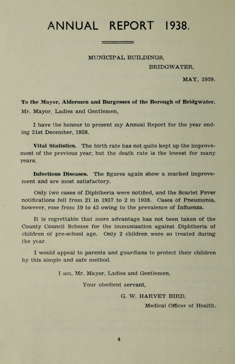 MUNICIPAL BUILDINGS, BRIDGWATER, MAY, 1939. To the Mayor, Aldermen and Burgesses of the Borough of Bridgwater. Mr. Mayor, Ladies and Gentlemen, I have the honour to present my Annual Report for the year end- ing 31st December, 1938. Vital Statistics. The birth rate has not quite kept up the improve- ment of the previous year, but the death rate is the lowest for many years. Infectious Diseases. The figures again show a marked improve- ment and are most satisfactory. Only two cases of Diphtheria were notified, and the Scarlet Fever notifications fell from 21 in 1937 to 2 in 1938. Cases of Pneumonia, however, rose from 19 to 43 owing to the prevalence of Influenza. It is regrettable that more advantage has not been taken of the County Council Scheme for the immunisation against Diphtheria of children of pre-school age. Only 2 children were so treated during the year. I would appeal to parents and guardians to protect their children by this simple and safe method. I am, Mr. Mayor, Ladies and Gentlemen, Your obedient servant, G. W. HARVEY BIRD, Medical Officer of Health.