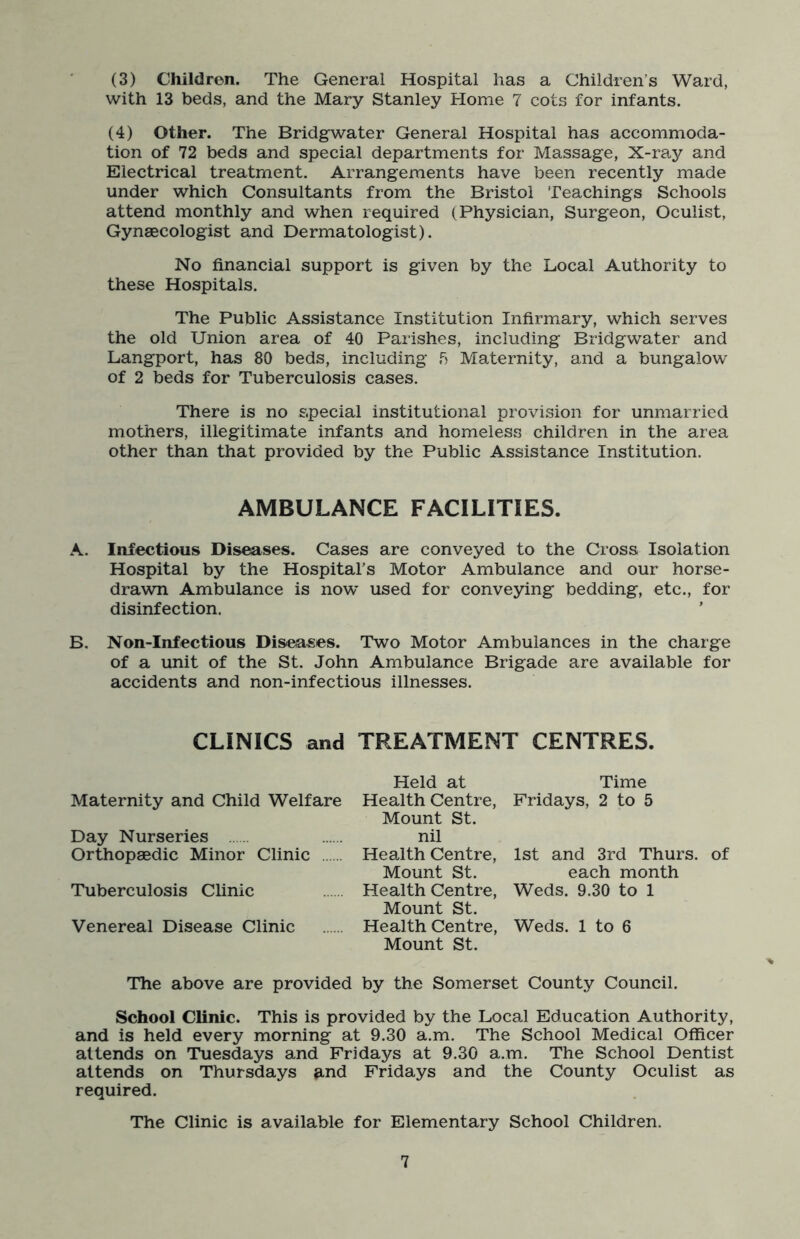 (3) Children. The General Hospital has a Children’s Ward, with 13 beds, and the Mary Stanley Home 7 cots for infants. (4) Other. The Bridgwater General Hospital has accommoda- tion of 72 beds and special departments for Massage, X-ray and Electrical treatment. Arrangements have been recently made under which Consultants from the Bristol Teachings Schools attend monthly and when required (Physician, Surgeon, Oculist, Gynaecologist and Dermatologist). No financial support is given by the Local Authority to these Hospitals. The Public Assistance Institution Infirmary, which serves the old Union area of 40 Parishes, including Bridgwater and Langport, has 80 beds, including f? Maternity, and a bungalow of 2 beds for Tuberculosis cases. There is no special institutional provision for unmarried mothers, illegitimate infants and homeless children in the area other than that provided by the Public Assistance Institution. AMBULANCE FACILITIES. A. Infectious Diseases. Cases are conveyed to the Cross Isolation Hospital by the Hospital’s Motor Ambulance and our horse- drawn Ambulance is now used for conveying bedding, etc., for disinfection. B. Non-Infectious Diseases. Two Motor Ambulances in the charge of a unit of the St. John Ambulance Brigade are available for accidents and non-infectious illnesses. CLINICS and TREATMENT CENTRES. Maternity and Child Welfare Day Nurseries Orthopaedic Minor Clinic Tuberculosis Clinic Venereal Disease Clinic Held at Health Centre, Mount St. nil Health Centre, Mount St. Health Centre, Mount St. Health Centre, Mount St. Time Fridays, 2 to 5 1st and 3rd Thurs. of each month Weds. 9.30 to 1 Weds. 1 to 6 The above are provided by the Somerset County Council. School Clinic. This is provided by the Local Education Authority, and is held every morning at 9.30 a.m. The School Medical Officer attends on Tuesdays and Fridays at 9.30 a.m. The School Dentist attends on Thursdays and Fridays and the County Oculist as required. The Clinic is available for Elementary School Children.