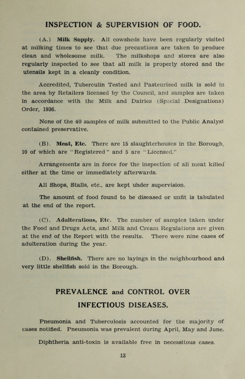INSPECTION & SUPERVISION OF FOOD. (A.) Milk Supply. All cowsheds have been regularly visited at milking times to see that due precautions are taken to produce clean and wholesome milk. The milkshops and stores are also regularly inspected to see that all milk is properly stored and the utensils kept in a cleanly condition. Accredited, Tuberculin Tested and Pasteurised milk is sold in the area by Retailers licensed by the Council, and samples are taken in accordance with the Milk and Dairies (Special Designations) Order, 1936. None of the 40 samples of milk submitted to the Public Analyst contained preservative. (B) . Meat, Etc. There are 15 slaughterhouses in the Borough, 10 of which are “Registered” and 5 are “Licensed.” Arrangements are in force for the inspection of all meat killed' either at the time or immediately afterwards. All Shops, Stalls, etc., are kept under supervision. The amount of food found to be diseased or unfit is tabulated at the end of the report. (C) . Adulterations, Etc, The number of samples taken under the Food and Drugs Acts, and Milk and Cream Regulations are given at the end of the Report with the results. There were nine cases of adulteration during the year. (D) . Shellfish. There are no layings in the neighbourhood and very little shellfish sold in the Borough. PREVALENCE and CONTROL OVER INFECTIOUS DISEASES. Pneumonia and Tuberculosis accounted for the majority of eases notified. Pneumonia was prevalent during April, May and June. Diphtheria anti-toxin is available free in necessitous cases.