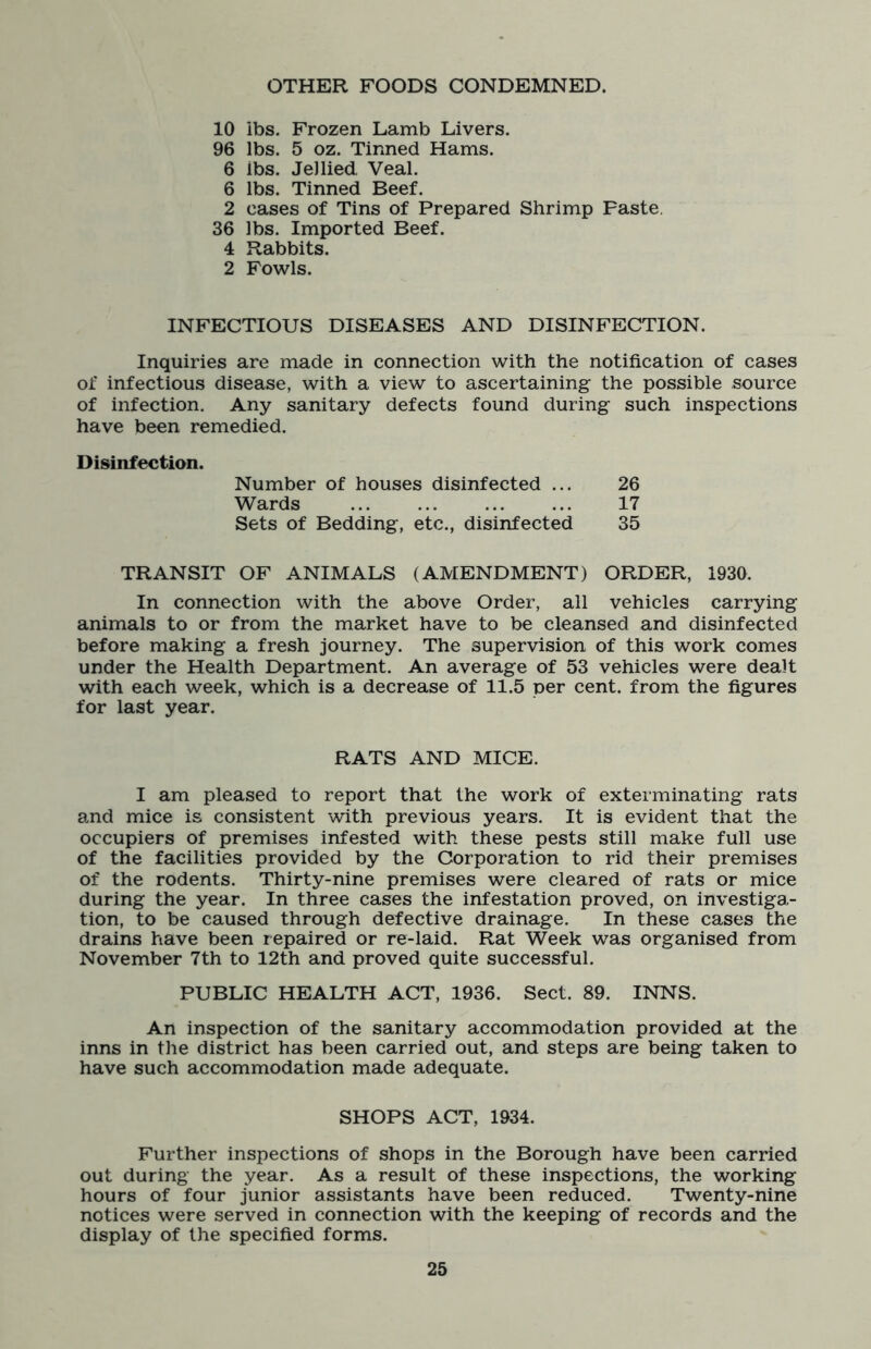 OTHER FOODS CONDEMNED. 10 ibs. Frozen Lamb Livers. 96 lbs. 5 oz. Tinned Hams. 6 ibs. Jellied Veal. 6 lbs. Tinned Beef. 2 cases of Tins of Prepared Shrimp Paste. 36 lbs. Imported Beef. 4 Rabbits. 2 Fowls. INFECTIOUS DISEASES AND DISINFECTION. Inquiries are made in connection with the notification of cases of infectious disease, with a view to ascertaining the possible source of infection. Any sanitary defects found during such inspections have been remedied. Disinfection. Number of houses disinfected ... 26 Wards 17 Sets of Bedding, etc., disinfected 35 TRANSIT OF ANIMALS (AMENDMENT) ORDER, 1930. In connection with the above Order, all vehicles carrying animals to or from the market have to be cleansed and disinfected before making a fresh journey. The supervision of this work comes under the Health Department. An average of 53 vehicles were dealt with each week, which is a decrease of 11.5 per cent, from the figures for last year. RATS AND MICE. I am pleased to report that the work of exterminating rats and mice is consistent with previous years. It is evident that the occupiers of premises infested with these pests still make full use of the facilities provided by the Corporation to rid their premises of the rodents. Thirty-nine premises were cleared of rats or mice during the year. In three cases the infestation proved, on investiga- tion, to be caused through defective drainage. In these cases the drains have been repaired or re-laid. Rat Week was organised from November 7th to 12th and proved quite successful. PUBLIC HEALTH ACT, 1936. Sect. 89. INNS. An inspection of the sanitary accommodation provided at the inns in the district has been carried out, and steps are being taken to have such accommodation made adequate. SHOPS ACT, 1934. Further inspections of shops in the Borough have been carried out during the year. As a result of these inspections, the working hours of four junior assistants have been reduced. Twenty-nine notices were served in connection with the keeping of records and the display of the specified forms.