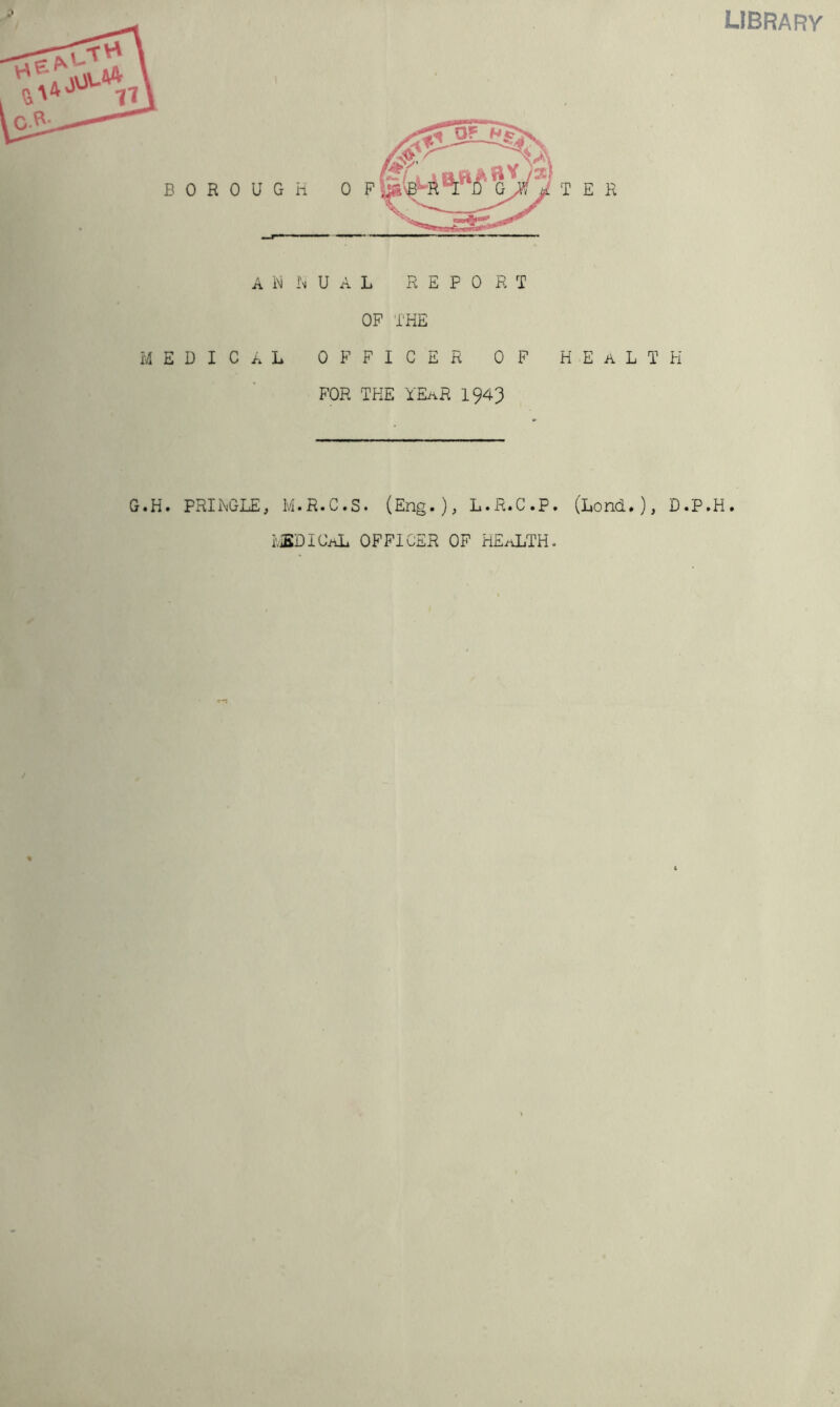 LIBRA F?Y B 0 R 0 U A M E D I C A G.H. PRIi\GLE iNi I'm U A L xR E F 0 R T OP THE L OFFICER OF HEaLTK FOR THE YEaR 1943 M.R.C.S. (Eng.); L.R.C.P. (Hond.), D.P.H. I'.iBDICAL OFFICER OF HExYLTHc