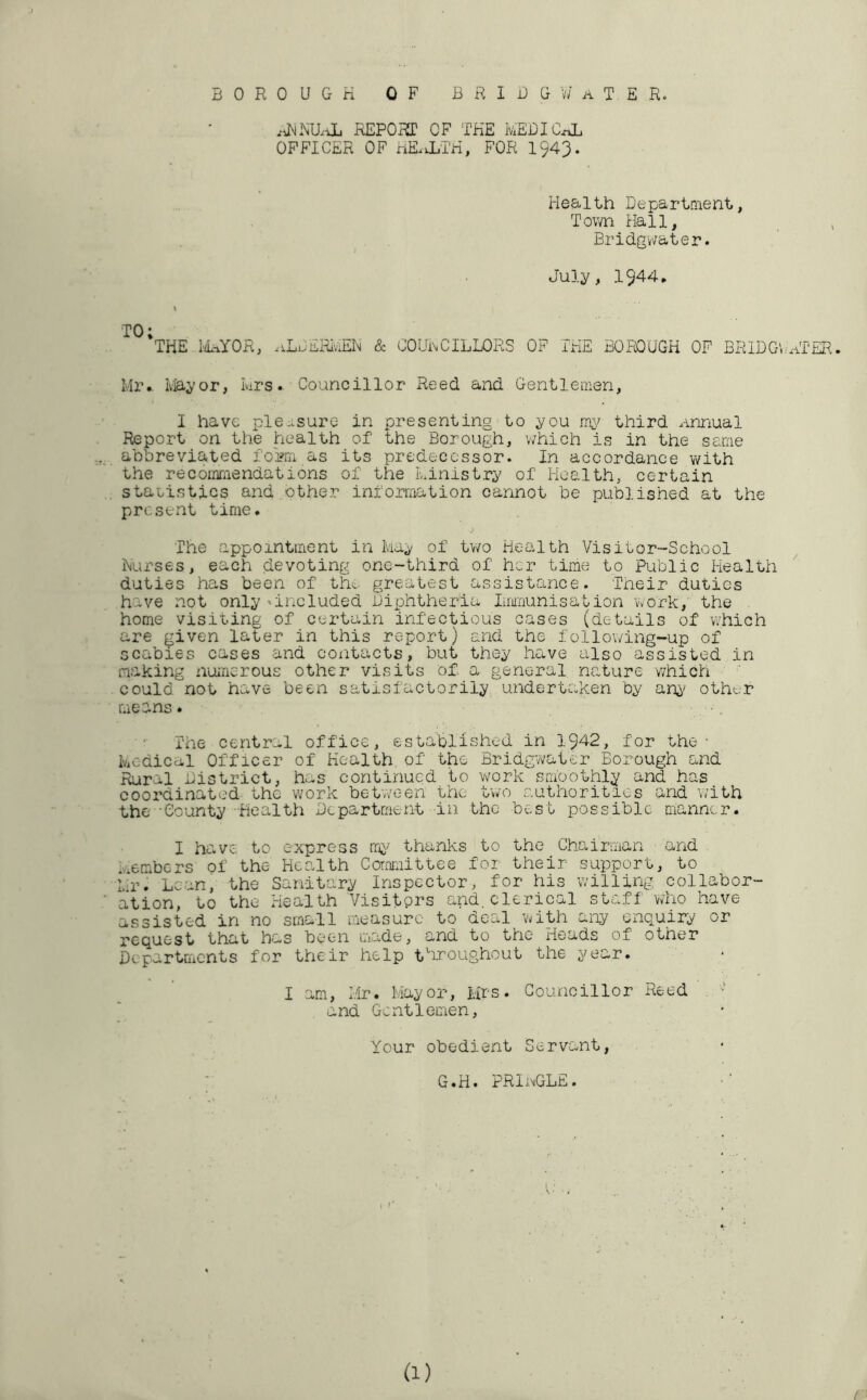 REPORT OF THE HEBICxA OFFICER OF HE.1LTH, FOR I943. Health Departn'ient, Tov/n Hall, Bridgv/ater. July, 1944, TO; THE LIaYOR, .iLuERIviEH & OOUi\CILLORS OF THE BOROUGH OF BRIDGV'HTER, Mr., lily or, Mrs. Councillor Reed and Gentleoien, I have pleasure in presenting to you third annual Report on the health of the Borough, which is in the same abbreviated foriii as its predecessor. In accordance with the recoimiendations of the Ministry of Health, certain staeistics and ...other information cannot be published at the present time. The appointment in May of Uvo Health Visitor-School Nurses, each devoting one-third of her time to Public Health duties has been of the. greatest assistance. Their duties have not only 'included Bixphtheria Immunisation vvork, the home visiting of certain infectious cases (details of which are given later in this report) and the following-up of scabies cases and contacts, but they have also assisted in making iiumerous other visits o£ a general nature which could not have been satisfactorily undertaken by any other means. The central office, established in 1942, for the- Medical Officer of Health, of the Bridgv>/ater Borough and iiiral District, has continued to Vv^ork smoothly and has coordinated the work bet’vveen the two authorities and with the •Oounty -Health Department in the best possible manner. I have to express thanks to the Chairman and e'erabers of the Health Committee foi their support, to Mr. Lean, the Sanitary Inspector, for his willing collabor- ation, to the Health Visitors and.clerical staff who have assisted in no small measure to deal 'with any enquiry or request; that has been made, and to the Heads of other Departments for their help tVoughout the year. I am, Bir. Mayor, Mrs. Councillor Reed and Gentlemen, Your obedient Servant, G.H. PRluGLE. (1) /