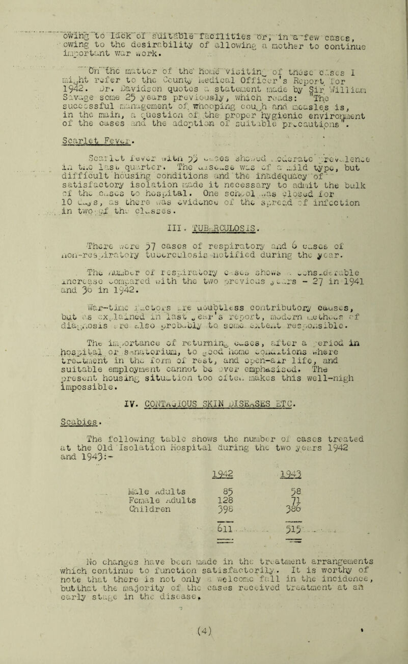 o'wihg 16' IacXor‘'’sUital31e“'fl;C'^ '‘Or'in -a-’-f evv' caacs, owing to the desirability' of allowing a mother to continue iuoortant v/ar Viiork. On the matter of the' hoLie- vioitin;^ of these' ciscs I mi^ht refer to the County hedical Officer’s Report for 1942. Jr. Javidson quotes a statement made by? Sir William Savage some 25 y^ears previously, \¥hich reads: The suc-ccssful management of whooping cou,_,h cand measles is, in the main, a question ofathe proper hygienic enviromient of the cases and the adoption of suitable precautions. Scarlet Fevmr. Sc3.^ 1 t i u V oa’ '.vitii pp w os sne ;d .oderatc '.‘.rov--.lenwO in ti.o lasu quarter. The ^xSo..se was of a .:.iid Lype, but difficulthousing’conditions and'the inadequacy■ ‘of ' satisfactory isolation made it necessary to admit the bulk of the Ceases lo hosintal. One school ..-e-s closed for 10 s, as Lhere ;;as evidence of the spread of infection ..in twD'.ipf the clu-sses. Ill o TUE,';.RCULPS IS. •There .vcre 57 cases of respiratory and 6 cases of iiOn~re[rn.ratofy tuoerculosis notified during the year. The /lumbor of res.piraeory C ;..sco sho*vb v.^ns-d':..ruble xncrcase compared ivith the tvvo -jrevioas y^j^rs - 2~j in 1941 and 3“^ in 1942. V/ar~timc i;-.ctors iU'e uoubtless contributory causes, but as ::x,..lained in last „ ear's report, modern i.,.eehwv.s of diapyoosis re c.lso urob'..Juiy to. some cxte.it respon.siblo. The im,_/ortance of returnin.:^ Cwses, after a .-eriod in .hpbioifal.. or •s.-'-natorium, to ^.ood home uonuitions .there 'trew.tment in the form of rest, and open~ai.r life, and suitable employment cannot be .;ver emphasised. The present housing situation too cftoi. makes this well-nigh impossible. IV. GOUTaSIOUS SKIN JISEr^SES ETC. Scabies. The follov/ing table shov/s the number of cases treated at the Old‘Isolation Hospital during the two years 1942 and 1943:- 1942 1242 Male ri-dults 85 58 Female /idults 128 71 Children 398 386 611 - 515 No changes have been made in the treatment arrangements which continue to function satisfactorily. It is v/orthy of note that there is not only r welcome frTl in the' incidence, but that the majority of the cases received treatment at an early stage in the disease.