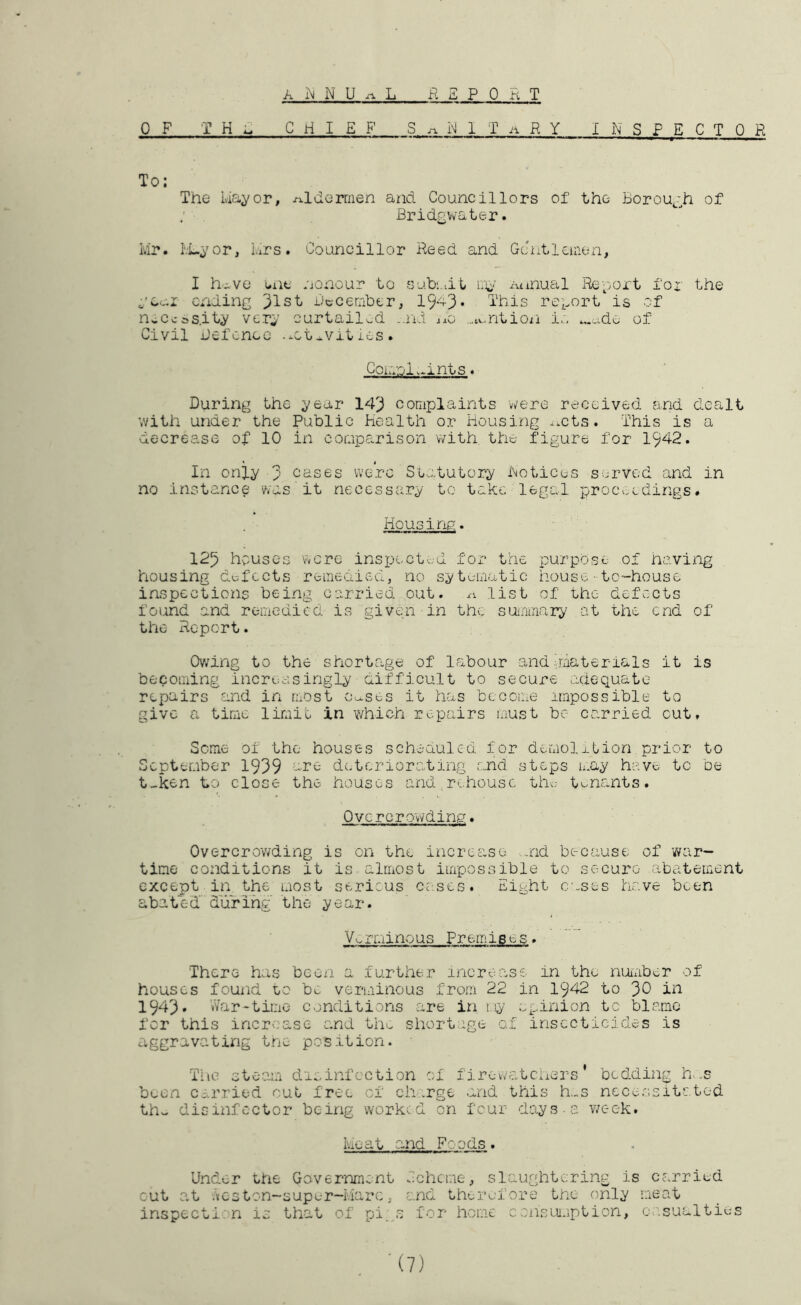 OF THE CHIEF’ S .a 1 T ii R Y INSPECTOR To: The ivia^/or, iT.lderrnen and Councillors of the Borouj^h of Bridgvvater. i.ir. Ivi-j^or, hrs. Councillor Reed and Gciitleuien, I h-wve i-iie nonour to sub:..it lu- Annual Re-'vox't fox' the ending ')lst Becember, 19*^3* This rci^ort is of neCcas.it^ ver;,’ curtailed ..nd xxo ...tv,.ntion i.:, .,.-ide of Civil Befcnec -^ct *vit ics . Coimol.^ints ♦ During the ^ear 143 complaints vv-ere received and dealt with under the Public Health or Housing ^.cts. This is a decrease of 10 in comparison with the figure for 1942. In only 3 cases were Statutory Hotices served and in no instance was it necessary to take legal proc.^edings. Housing. 125 houses were inspected for the purpose of having housing defects remedied, no sytumatic house-tc-housc inspections being carried out. .1. list of the- defects found and remedied is given in the suinmary at the end of the Report. Owing to the shortage of labour and alaterials it is becoming increasingly aifficult to secure adequate repairs and in most c.^ses it has become impossible to give a time limie in which repairs luust be carried cut, Seme of the houses scheaulcd for demolition prior to September 1939 are dc.tcriorating and steps may have tc be t-ken to close the houses and rehouse th^; tenants. Overcrowding. Overcrowding is on the increase .and because of v/ar- tiae conditions it is almost impossible to secure abatement except in the most sericus cases. Eight cases have been abated duTihg' the year. Vv-ii.iinous Premises. There has been a further mere .as e in the nuimber ot houses found to be verminous from 22 in 1942 to ')0 in 1943• War-time conditions are in my opinion tc blame for this increase and th^ shortage of insecticides is aggravating tne position. The oteam dioinfcction of firewoiLcners ’ bedding h..s been carried out. free of ch .rge and this h..s ncceo.sitated th.. disinfector being worked on four diays a v/eek. Heat and Foods. Under Uie Government s'cheme, slaughtering is carried cut at Icston-super-Marc, and therefore the only meat inspect!: n is that of pi, .0 for home consiu.iption, or.sualties ■(7)