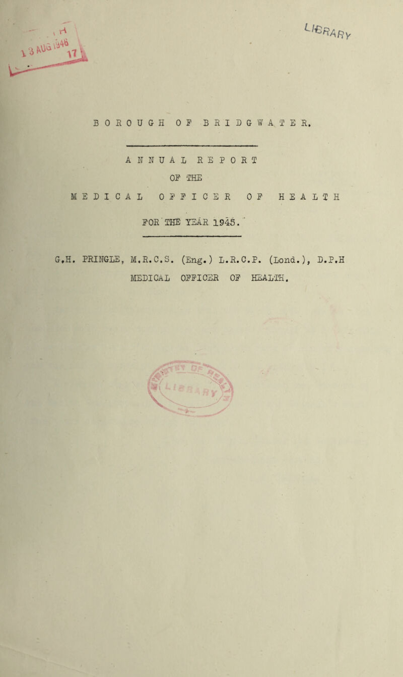 ANNUAL REPORT OF THE MEDICAL OFFICER OF HEALTH FOR THE YEAR. 1945. G,H. PRINGLE, M.R.C.S. (Eng.) L.R.O.P. (Lond.), D.P.H MEDICAL OFFICER OF HEALTH.