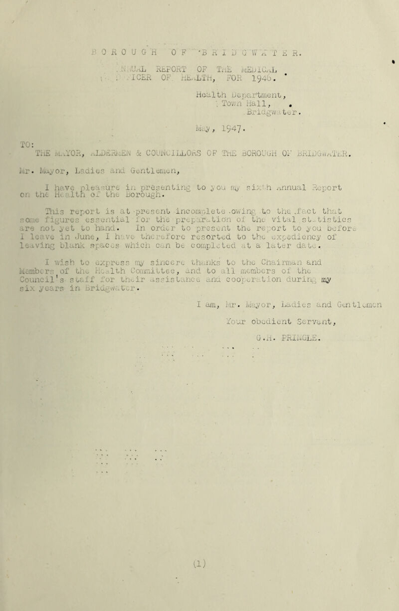 i’^OHOUGH OF 'GKliJGW A !' E R. « . .E. j^iiEPOitT OF TiiE mEEIC^iL , ! ,.ICER OF. EE.iLTh, FOR I946. * Health Department, ; Town Hall, , Briagwater. May, 1947• TO: TiiE ja.iYOR, i-LDEai'.iEiM ■$: COUHUlLLOrLS OF ThE BOROLiGH OF BRIDGwt^TER, Hr. Mayor, Ladies and Gentleman, 1 have pleasure in presenting to you rrjy sixth annual Report on the Health oE the Borough. Tills report is at -present incomplete -owing .to the .fact that soiue figures essential ■ lor the prepar'citio'n ol the vital st..>.tistics are not yet to hand. In order to presoxit tho report to you Doforc 1 leave in June, I have therefore resorted to the expediency of leaving blanh spjacos which caii be completed at a later date. I v.dsh to ezx.'ress my sincere lhanks to the Chairman and Members of tho Hoaleh Committee, and to all members of the Council's- se&ff for Lfmir assistance ana cooperation during my SX^- ^GGt2?S iJTl iD27iv/cv 0o 1' • I am, Mr. Mayor, Ladies and Gentlmien Your obedient Servant, G.H. FRIHGLE. U)